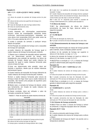Nota Técnica nº 2-14:2019 – Controle de fumaça
13
Equação (1)
z/H = 1,11 – 0.28 ln [(t Q1/3 / H4/3) / (A/H2)]
Onde:
z = altura de projeto da camada de fumaça acima do piso
(m)
H = altura do teto acima da superfície de fumaça (m)
t = tempo (seg)
Q = taxa de liberação de calor de fogo estável (Kw)
A = área do acantonamento (m2).
1) A equação acima:
a) está baseada em informações experimentais
proveni- entes de investigações utilizando áreas
uniformes (seccionais-transversais), baseadas em
uma altura com proporções A/H2 que pode variar de
0.9 a 14 e para valores de z/H ≥ 0,2;
b) avalia a posição da camada a qualquer tempo
depois da ignição.
11.7.3 Posição da camada de fumaça com a exaustão
de fumaça em operação.
a) vazão mássica de exaustão de fumaça igual à
vazão mássica de fumaça fornecida pelo incêndio.
1) Depois que o sistema de exaustão estiver operando
por um determinado período de tempo, será
estabelecido uma posição de equilíbrio na altura da
camada de fumaça, desde que vazão mássica de
exaustão for igual à vazão mássica fornecida pela
coluna à base do fogo;
2) Uma vez determinada esta posição, deve ser
mantido o equilíbrio, desde que as vazões mássicas
permaneçam iguais.
b) Vazão mássica de exaustão de fumaça diferente da
vazão mássica de fumaça fornecida pelo incêndio.
1) Com a vazão mássica fornecida pela coluna de
fumaça à base do fogo maior que a vazão mássica de
exaustão, não haverá uma posição de equilíbrio para
camada de fumaça;
2) Neste caso, a camada de fumaça irá descer, ainda
que lentamente, em função da vazão mássica de
exaustão ser menor;
3) Nesta condição, deve ser utilizado o valor de
correção constante da Tabela 5.
Tabela 5 – Fator de ajuste da vazão máxima mínima de
exaustão
Onde:
z = altura de projeto da camada de fumaça acima do piso
H = altura do teto acima da base do fogo (m)
t = tempo para a camada de fumaça descer até z (seg)
t0 = valor de t na ausência de exaustão de fumaça (veja
equação 1) (seg)
m = vazão mássica de exaustão de fumaça (menos qualquer
vazão mássica dentro da camada de fumaça, decorrentes de
outras fontes que não seja a coluna de fumaça)
me = valor de “m” requerido para manter a camada de
fumaça indefinidamente em z (obtido pela equação 3)
11.8 Altura da chama
11.8.1 Na determinação da altura da chama
proveniente da base do fogo, deve-se adotar a
seguinte equação:
Equação (2)
z1 = 0,166 Qc2/5
Onde:
z1 = limite de elevação da chama (m)
Qc = porção convectiva da taxa de liberação de calor (Kw)
11.8.2 Dimensionamento da massa de fumaça a ser
extraída
11.8.2.1 Na determinação da massa de fumaça gerada
pelo incêndio, duas condições podem ocorrer:
a) altura (z) da camada de fumaça ser superior à
altura (z1) da chama, ou seja: (z > z1);
b) altura da camada de fumaça (z) igual ou inferior à
altura (z1) da chama, ou seja: (z ≤ z1).
11.8.2.2 Para a condição (z > z1), a massa de fumaça
gerada é determinada pela seguinte equação:
Equação (3)
m = 0,071 Qc1/3 z5/3 + 0,0018 Qc (z > z1)
Onde:
m = vazão mássica da coluna de fumaça para a altura z
(Kg/s)
z = altura de projeto da camada de fumaça acima do piso
Qc = porção convectiva da taxa de liberação de calor,
estimada em 70% da taxa de liberação de calor (Q) (Kw)
11.8.3 Para a condição (z ≤ z1), a massa de fumaça
gerada é determinada pela seguinte equação:
Equação (4)
m = 0.0208 Qc3/5 z (z ≤ z1)
Onde:
m = vazão mássica da coluna de fumaça para a altura z
(Kg/s)
z = altura de projeto da camada de fumaça acima do piso
Qc = porção convectiva da taxa de liberação de calor
estimada em 70% da taxa de liberação de calor (Q) (Kw).
11.8.4 Volume de fumaça produzido
11.8.4.1 Para se obter o volume de fumaça a extrair
do ambiente, a seguinte equação deve ser utilizada:
Equação (5) V = m/ρ
Onde:
V = volume produzido pela fumaça (m3/s)
m = vazão mássica da coluna de fumaça para a altura
z (Kg/s)
ρ = densidade da fumaça em Kg/m³, de acordo com a
temperatura adotada.
 