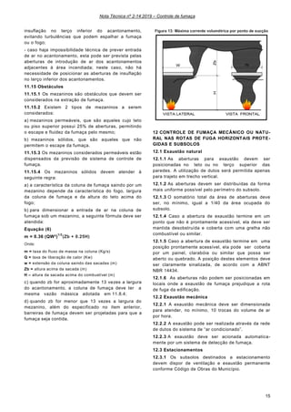 Nota Técnica nº 2-14:2019 – Controle de fumaça
15
insuflação no terço inferior do acantonamento,
evitando turbulências que podem espalhar a fumaça
ou o fogo;
- caso haja impossibilidade técnica de prever entrada
de ar no acantonamento, esta pode ser prevista pelas
aberturas de introdução de ar dos acantonamentos
adjacentes à área incendiada; neste caso, não há
necessidade de posicionar as aberturas de insuflação
no terço inferior dos acantonamentos.
11.15 Obstáculos
11.15.1 Os mezaninos são obstáculos que devem ser
considerados na extração de fumaça.
11.15.2 Existem 2 tipos de mezaninos a serem
considerados:
a) mezaninos permeáveis, que são aqueles cujo teto
ou piso superior possui 25% de aberturas, permitindo
o escape e fluidez da fumaça pelo mesmo;
b) mezaninos sólidos, que são aqueles que não
permitem o escape da fumaça.
11.15.3 Os mezaninos considerados permeáveis estão
dispensados da previsão de sistema de controle de
fumaça.
11.15.4 Os mezaninos sólidos devem atender à
seguinte regra:
a) a característica da coluna de fumaça saindo por um
mezanino depende da característica do fogo, largura
da coluna de fumaça e da altura do teto acima do
fogo;
b) para dimensionar a entrada de ar na coluna de
fumaça sob um mezanino, a seguinte fórmula deve ser
atendida:
Equação (6)
m = 0.36 (QW²)
1/3
(Zb + 0.25H)
Onde:
m = taxa do fluxo de massa na coluna (Kg/s)
Q = taxa de liberação de calor (Kw)
w = extensão da coluna saindo das sacadas (m)
Zb = altura acima da sacada (m)
H – altura da sacada acima do combustível (m)
c) quando zb for aproximadamente 13 vezes a largura
do acantonamento, a coluna de fumaça deve ter a
mesma vazão mássica adotada em 11.8.4;
d) quando zb for menor que 13 vezes a largura do
mezanino, além do especificado no item anterior,
barreiras de fumaça devem ser projetadas para que a
fumaça seja contida.
Figura 13: Máxima corrente volumétrica por ponto de sucção
ou ventilador individual
12 CONTROLE DE FUMAÇA MECÂNICO OU NATU-
RAL NAS ROTAS DE FUGA HORIZONTAIS PROTE-
GIDAS E SUBSOLOS
12.1 Exaustão natural
12.1.1 As aberturas para exaustão devem ser
posicionadas no teto ou no terço superior das
paredes. A utilização de dutos será permitida apenas
para trajeto em trecho vertical.
12.1.2 As aberturas devem ser distribuídas da forma
mais uniforme possível pelo perímetro do subsolo.
12.1.3 O somatório total da área de aberturas deve
ser, no mínimo, igual a 1/40 da área ocupada do
subsolo.
12.1.4 Caso a abertura de exaustão termine em um
ponto que não é prontamente acessível, ela deve ser
mantida desobstruída e coberta com uma grelha não
combustível ou similar.
12.1.5 Caso a abertura de exaustão termine em uma
posição prontamente acessível, ela pode ser coberta
por um painel, clarabóia ou similar que possa ser
aberto ou quebrado. A posição destes elementos deve
ser claramente sinalizada, de acordo com a ABNT
NBR 14434.
12.1.6 As aberturas não podem ser posicionadas em
locais onde a exaustão de fumaça prejudique a rota
de fuga da edificação.
12.2 Exaustão mecânica
12.2.1 A exaustão mecânica deve ser dimensionada
para atender, no mínimo, 10 trocas do volume de ar
por hora.
12.2.2 A exaustão pode ser realizada através da rede
de dutos do sistema de “ar condicionado”.
12.2.3 A exaustão deve ser acionada automatica-
mente por um sistema de detecção de fumaça.
12.3 Estacionamentos
12.3.1 Os subsolos destinados a estacionamento
devem dispor de ventilação e exaustão permanente
conforme Código de Obras do Município.
 