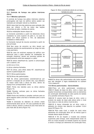Código de Segurança Contra Incêndio e Pânico - Estado do Rio de Janeiro
16
13 ÁTRIOS
13.1 Controle de fumaça nos pátios interiores
(Átrio)
13.1.1 Métodos aplicáveis
O controle de fumaça nos pátios interiores cobertos
prolongados até topo do edifício (átrio) podem ser
realizado por extração natural ou mecânica.
13.2 A área total livre das aberturas para extração não
deve ser inferior a 5% da maior das seções
horizontais do pátio, medidas em planta.
13.3 As instalações devem dispor de:
a) Comando automático a partir de detectores óticos
instalados na zona superior do pátio e, no caso de
pátios com altura superior a 14m, de detectores
instalados a média altura;
b) Comando manual de recurso acionável a partir do
piso principal.
13.4 Nos pisos de encontro ao átrio devem ser
dispostos painéis de acantonamento ao longo de todo
o seu perímetro.
13.5 No caso de existirem espaços do edifício com
aberturas para o pátio dotados de instalações de
extração mecânica, devem ser previstos painéis de
acantonamento entre tais espaços e o pátio.
13.6 Os átrios classificam-se, quanto à comunicação
com o exterior, em:
a) átrio ao ar livre;
b) átrios cobertos fechados.
13.7 Os átrios, para efeito desta NT, classificam-se
quanto à padronização em:
13.7.1 Átrios padronizados;
13.7.2 Átrios não padronizados.
13.8 Os átrios padronizados caracterizam-se por
permitir a inserção de um cilindro reto, cujo diâmetro
se insere sobre toda a altura do átrio, dentro do
espaço livre correspondente entre:
13.8.1 Ponta dos balcões para os átrios abertos
(Figura 14).
13.8.2 Paredes verticais para os átrios fechados
(Figuras 15 e 16).
13.8.3 Ponta dos balcões e paredes verticais para os
átrios abertos sobre uma face e fechados para a outra
(Figura 17).
13.8.4 A dimensão do diâmetro do cilindro citado
anteriormente deve ser de √7h (raiz quadrada de sete
vezes a altura), sendo h a altura do piso mais baixo ao
piso mais alto do átrio (Figura 14).
Figura 14: Átrio considerado aberto de um lado e
fechado do outro
Figura 15: Dados relativos a um átrio coberto padronizado
13.8.5 Os átrios não padronizados são todos aqueles
que não atendem à regra estabelecida no subitem
13.8.4 desta NT.
13.9 Átrios padronizados - Generalidades
13.9.1 Para um átrio padronizado considera-se:
13.9.1.1 Seção da base do átrio, como a maior das
seções horizontais correspondidas entre os elementos
de construção delimitantes do átrio (ponta do balcão
e/ou paredes verticais) (Figura 15).
13.9.1.2 O volume total de base do átrio, como o
produto da seção de base pela altura entre o nível
mais baixo e o teto do último nível do átrio.
13.9.1.3 A menor dimensão de um átrio, como o
diâmetro do cilindro reto descrito no subitem 13.8.4
desta NT(Figura 15).
13.9.1.4 Para cada nível, a seção de vazio entre
elementos de construção deve ser ao menos igual à
metade dessa seção da base.
13.9.1.5 A fim de impedir a invasão dos andares
superiores pela fumaça, será indispensável isolar do
átrio os níveis situados na metade superior do volume
a extrair a fumaça por elementos de construção fixos,
 