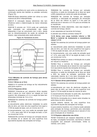 Nota Técnica nº 2-14:2019 – Controle de fumaça
17
dispostos na periferia do vazio entre os elementos de
construção (ponta dos balcões ou paredes verticais)
(Figura 16).
13.9.1.6 Esses elementos podem ser vidros ou outro
material de difícil inflamabilidade.
13.9.1.7 A colocação desses elementos não tem
influência sobre a determinação da menor dimensão
do átrio.
13.9.1.8 O previsto em 13.8.4 pode ser substituído
pela colocação em sobrepressão das áreas
adjacentes e que se comunicam com o átrio, desde
que no dimensionamento da vazão de extração do
mesmo, seja computada esta vazão adicional.
Figura 16: Fechamento do átrio
13.9.2 Métodos de controle de fumaça para átrios
padronizados
13.9.2.1 Átrios ao ar livre
13.9.2.1.1 O controle de fumaça se faz naturalmente
pela parte superior.
13.9.2.2 Pequenos átrios
13.9.2.2.1 Entende-se por pequenos átrios aqueles
onde a altura do nível inferior em relação ao nível
superior não ultrapassa a 8 m e a seção de base tem
dimensões mínimas de 5 m x 5 m.
13.9.2.2.2 Os sistemas de controle de fumaça podem
ser obtidos:
a) naturalmente pelas aberturas instaladas na parte
alta do átrio, por meio de uma superfície livre igual a
1/100 da seção de base, com um mínimo de 2 m²;
b) mecanicamente, com uma vazão de extração igual
a 1 m³/s, para cada 100 m² de seção de base, e com
um mínimo de 3 m³/s.
13.9.2.2.3 No controle de fumaça por extração natural,
as entradas de ar devem ter uma superfície livre
equivalente àquelas das extrações de fumaça.
13.9.2.2.4 No controle de fumaça por extração
mecânica, a vazão de introdução de ar deve ser igual
a 60% (sessenta por cento) da vazão de extração.
13.9.2.2.5 No controle de fumaça por extração
mecânica, a velocidade da passagem de introdução
de ar deve ser inferior ou igual a 2 m/s para as
aberturas de ar naturais e a 5 m/s para as entradas de
ar mecânicas.
13.9.2.2.6 As áreas adjacentes, caso seja exigido o
controle de fumaça, devem:
a) ser separadas por barreiras de fumaça;
b) atender aos critérios contidos nestas NT
13.10 Átrios com carga incêndio inferior a 190
MJ/m² e material de acabamento e revestimento
classe I e II A
13.10.1 Os sistemas de controle de fumaça podem ser
obtidos:
a) naturalmente pelas aberturas instaladas na parte
alta do átrio, por meio de uma superfície livre igual a
1/100 da seção de base, com um mínimo de 2 m²;
b) mecanicamente, com uma vazão de extração igual
a 1 m³/s, para cada 100 m² da seção de base, e com
um mínimo de 3 m³/s.
13.10.2 Para ambos os casos a introdução de ar pode
ser natural ou mecânica.
13.10.3 Para o controle de fumaça por extração
natural, as introduções de ar devem ter uma superfície
livre equivalente àquela das extrações de fumaça.
13.10.4 Para o controle de fumaça por extração
mecânica, a vazão de introdução de ar deve ser igual
a 60% da vazão de extração, permitindo uma
velocidade máxima de 2 m/s para introdução de ar
natural e 5 m/s para introdução de ar mecânica.
13.11 Demais átrios padronizados
13.11.1 Os sistemas de controle de fumaça podem ser
obtidos:
a) naturalmente por meio de aberturas situadas na
parte alta do átrio, por meio de uma superfície livre
igual a 1/15 da seção de base do volume do átrio;
b) mecanicamente efetuada na parte alta, equivalente
a 12 trocas por hora do volume do átrio.
13.11.2 As introduções de ar devem estar situadas na
parte baixa do átrio, devendo:
a) para sistema natural, ter uma superfície livre
equivalente àquela das extrações de fumaça;
b) para sistema mecânico, ter a mesma vazão adotada
para extração de fumaça, permitindo uma velocidade
máxima de 2 m/s para introdução de ar natural e 5 m/s
para introdução de ar mecânica.
13.12 Espaços adjacentes aos átrios
13.12.1 Entende-se por espaços adjacentes ao átrio
as lojas, circulações horizontais, escritórios e demais
ocupações que possuam comunicação, direta ou
indireta, com o átrio.
 