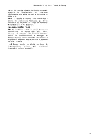 Nota Técnica nº 2-14:2019 – Controle de fumaça
19
13.15.2 No caso da utilização do Modelo em Escala,
algébrico ou dimensionados por programas
(computador), uma vasta literatura é encontrada na
NFPA 92-B.
13.15.3 A escolha do modelo a ser adotado fica a
critério dos profissionais habilitados, que devem
apresentar os resultados ao Corpo de Bombeiros
Militar do Estado do Rio de Janeiro.
14 CONSIDERAÇÕES FINAIS
14.1 Os projetos de controle de fumaça deverão ser
apresentados nos moldes desta Nota Técnica,
devendo ser composto pelo memorial descritivo,
cálculo de dimensionamento e Anotação de
Responsabilidade Técnica assinada pelo profissional
responsável, atendendo ao que preceitua o Decreto nº
42/2018 – COSCIP.
14.2 Deverá constar em planta, um termo de
responsabilidade, assinado pelo profissional
responsável, conforme o Anexo H.
 