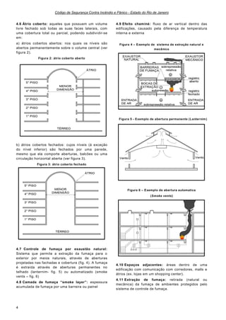 Código de Segurança Contra Incêndio e Pânico - Estado do Rio de Janeiro
4
4.6 Átrio coberto: aqueles que possuem um volume
livre fechado sob todas as suas faces laterais, com
uma cobertura total ou parcial, podendo subdividir-se
em:
a) átrios cobertos abertos: nos quais os níveis são
abertos permanentemente sobre o volume central (ver
figura 2).
Figura 2: átrio coberto aberto
b) átrios cobertos fechados: cujos níveis (à exceção
do nível inferior) são fechados por uma parede,
mesmo que ela comporte aberturas, balcões ou uma
circulação horizontal aberta (ver figura 3).
Figura 3: átrio coberto fechado
4.7 Controle de fumaça por exaustão natural:
Sistema que permite a extração da fumaça para o
exterior por meios naturais, através de aberturas
projetadas nas fachadas e cobertura (fig. 4). A fumaça
é extraída através de aberturas permanentes no
telhado (lanternim- fig. 5) ou automatizado (smoke
vents – fig. 6)
4.8 Camada de fumaça “smoke layer”: espessura
acumulada de fumaça por uma barreira ou painel
4.9 Efeito chaminé: fluxo de ar vertical dentro das
edificações, causado pela diferença de temperatura
interna e externa
Figura 4 – Exemplo de sistema de extração natural e
mecânico
Figura 5 - Exemplo de abertura permanente (Lanternim)
Figura 6 – Exemplo de abertura automatica
(Smoke vents)
4.10 Espaços adjacentes: áreas dentro de uma
edificação com comunicação com corredores, malls e
átrios (ex. lojas em um shopping center).
4.11 Extração de fumaça: retirada (natural ou
mecânica) da fumaça de ambientes protegidos pelo
sistema de controle de fumaça.
 