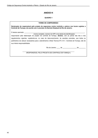 Código de Segurança Contra Incêndio e Pânico - Estado do Rio de Janeiro
46
ANEXO H
QUADRO 1
TERMO DE COMPROMISSO
Declaração do responsável pelo projeto de segurança contra incêndio e pânico nos locais sujeitos a
Controle de Fumaça, de acordo com o previsto no Decreto Estadual do Rio de Janeiro.
O abaixo assinado: _________________________________________________________________________,
(nome completo, número do CPF e da cédula de identificação)
responsável pela elaboração do projeto de controle de fumaça, declara, sob as penas das leis e dos
regulamentos vigentes, sujeitando-se, no caso de descumprimento, às sanções previstas, que todos os
parâmetros de cálculo necessários para o atendimento à Nota Técnica Nº 2-14 – Controle de Fumaça, são de
sua inteira responsabilidade.
Rio de Janeiro, ____ de _________________ de ________
_______________________________________________________________
(RESPONSÁVEL PELO PROJETO DE CONTROLE DE FUMAÇA )
 