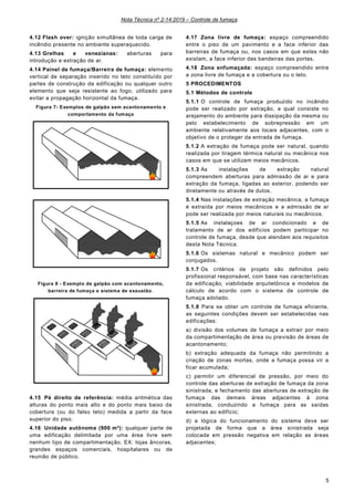 Nota Técnica nº 2-14:2019 – Controle de fumaça
5
4.12 Flash over: ignição simultânea de toda carga de
incêndio presente no ambiente superaquecido.
4.13 Grelhas e venezianas: aberturas para
introdução e extração de ar.
4.14 Painel de fumaça/Barreira de fumaça: elemento
vertical de separação inserido no teto constituído por
partes de construção da edificação ou qualquer outro
elemento que seja resistente ao fogo, utilizado para
evitar a propagação horizontal da fumaça.
Figura 7- Exemplos de galpão sem acantonamento e
comportamento da fumaça
Figura 8 - Exemplo de galpão com acantonamento,
barreira de fumaça e sistema de exaustão.
4.15 Pé direito de referência: média aritmética das
alturas do ponto mais alto e do ponto mais baixo da
cobertura (ou do falso teto) medida a partir da face
superior do piso.
4.16 Unidade autônoma (900 m²): qualquer parte de
uma edificação delimitada por uma área livre sem
nenhum tipo de compartimentação. EX: lojas âncoras,
grandes espaços comerciais, hospitalares ou de
reunião de público.
4.17 Zona livre de fumaça: espaço compreendido
entre o piso de um pavimento e a face inferior das
barreiras de fumaça ou, nos casos em que estes não
existam, a face inferior das bandeiras das portas.
4.18 Zona enfumaçada: espaço compreendido entre
a zona livre de fumaça e a cobertura ou o teto.
5 PROCEDIMENTOS
5.1 Métodos de controle
5.1.1 O controle de fumaça produzido no incêndio
pode ser realizado por extração, a qual consiste no
arejamento do ambiente para dissipação da mesma ou
pelo estabelecimento de sobrepressão em um
ambiente relativamente aos locais adjacentes, com o
objetivo de o proteger da entrada de fumaça.
5.1.2 A extração de fumaça pode ser natural, quando
realizada por tiragem térmica natural ou mecânica nos
casos em que se utilizem meios mecânicos.
5.1.3 As instalações de extração natural
compreendem aberturas para admissão de ar e para
extração da fumaça, ligadas ao exterior, podendo ser
diretamente ou através de dutos.
5.1.4 Nas instalações de extração mecânica, a fumaça
é extraída por meios mecânicos e a admissão de ar
pode ser realizada por meios naturais ou mecânicos.
5.1.5 As instalaçoes de ar condicionado e de
tratamento de ar dos edifícios podem participar no
controle de fumaça, desde que atendam aos requisitos
desta Nota Técnica.
5.1.6 Os sistemas natural e mecânico podem ser
conjugados.
5.1.7 Os critérios de projeto são definidos pelo
profissional responsável, com base nas características
da edificação, viabilidade arquitetônica e modelos de
cálculo de acordo com o sistema de controle de
fumaça adotado.
5.1.8 Para se obter um controle de fumaça eficiente,
as seguintes condições devem ser estabelecidas nas
edificações:
a) divisão dos volumes de fumaça a extrair por meio
da compartimentação de área ou previsão de áreas de
acantonamento;
b) extração adequada da fumaça não permitindo a
criação de zonas mortas, onde a fumaça possa vir a
ficar acumulada;
c) permitir um diferencial de pressão, por meio do
controle das aberturas de extração de fumaça da zona
sinistrada, e fechamento das aberturas de extração de
fumaça das demais áreas adjacentes à zona
sinistrada, conduzindo a fumaça para as saídas
externas ao edifício;
d) a lógica do funcionamento do sistema deve ser
projetada de forma que a área sinistrada seja
colocada em pressão negativa em relação as áreas
adjacentes;
 