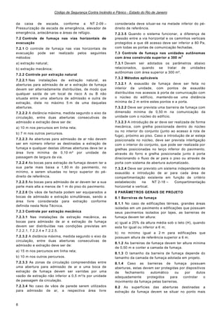 Código de Segurança Contra Incêndio e Pânico - Estado do Rio de Janeiro
8
da caixa de escada, conforme a NT 2-09 –
Pressurização de escada de emergência, elevador de
emergência, antecâmaras e áreas de refúgio.
7.2 Controle de fumaça nas vias horizontais de
evacuação
7.2.1 O controle de fumaça nas vias horizontais de
evacuação pode ser realizado pelos seguintes
métodos:
a) extração natural;
b) extração mecânica;
7.2.2 Controle por extração natural
7.2.2.1 Nas instalações de extração natural, as
aberturas para admissão de ar e extração de fumaça
devem ser alternadamente distribuídas, de modo que
qualquer saída de um local de risco A ou B não
situada entre uma abertura de admissão e outra de
extração, diste no máximo 5 m de uma daquelas
aberturas.
7.2.2.2 A distância máxima, medida segundo o eixo da
circulação, entre duas aberturas consecutivas de
admissão e extração deve ser de:
a) 10 m nos percursos em linha reta;
b) 7 m nos outros percursos.
7.2.2.3 As aberturas para admissão de ar não devem
ser em número inferior as destinadas a extração de
fumaça e qualquer destas últimas aberturas deve ter a
área livre mínima de 0,10 m² por unidade de
passagem de largura da via.
7.2.2.4 As bocas para extração de fumaça devem ter a
sua parte mais baixa a 1,80 m do pavimento, no
mínimo, e serem situadas no terço superior do pé-
direito de referência.
7.2.2.5 As bocas para admissão de ar devem ter a sua
parte mais alta a menos de 1 m do piso do pavimento.
7.2.2.6 Os vãos de fachada podem ser equiparados a
bocas de admissão e extração simultâneas, sendo a
área livre considerada para extração conforme
definida nesta Nota Técnica.
7.2.3 Controle por extração mecânica
7.2.3.1 Nas instalações de extração mecânica, as
bocas para admissão de ar e extração de fumaça
devem ser distribuídas nas condições previstas em
7.2.2.1, 7.2.2.4 e 7.2.2.5.
7.2.3.2 A distância máxima, medida segundo o eixo da
circulação, entre duas aberturas consecutivas de
admissão e extração deve ser de:
a) 15 m nos percursos em linha reta;
b) 10 m nos outros percursos.
7.2.3.3 As zonas da circulação compreendidas entre
uma abertura para admissão de ar e uma boca de
extração de fumaça devem ser varridas por uma
vazão de extração não inferior a 0,5 m³/s por unidade
de passagem da circulação.
7.2.3.4 No caso de vãos de parede serem utilizados
para admissão de ar, a respectiva área livre
considerada deve situar-se na metade inferior do pé-
direito de referência.
7.2.3.5 Quando o sistema funcionar, a diferença de
pressão entre a via horizontal e os caminhos verticais
protegidos a que dê acesso deve ser inferior a 80 Pa,
com todas as portas de comunicação fechadas.
7.3 Controle de fumaça nas unidades autônomas
com área construída superior a 300 m
2
7.3.1 Devem ser adotados os parâmetros abaixo
relacionados, quando se tratar de unidades
autônomas com área superior a 300 m².
7.3.2 Métodos aplicáveis
7.3.2.1 A exaustão de fumaça deve ser feita no
interior da unidade, com pontos de exaustão
distribuídos nos acessos à porta de comunicação com
o núcleo do edifício, mantendo-se uma distância
mínima de 2 m entre estes pontos e a porta.
7.3.2.2 Deve ser prevista uma barreira de fumaça com
dimensão mínima de 0,50 m na comunicação da
unidade com o núcleo do edifício.
7.3.2.3 A introdução de ar deve ser realizada de forma
mecânica, com grelha posicionada dentro do núcleo
ou no interior do conjunto (junto ao acesso à rota de
fuga), próximo ao piso. Caso a introdução de ar esteja
posicionada no núcleo, deve ser prevista interligação
com o interior do conjunto, que pode ser realizada por
grelhas posicionadas no terço inferior do pavimento,
através do forro e grelha posicionada junto à porta
direcionando o fluxo de ar para o piso ou através de
porta com sistema de abertura automatizado.
7.3.2.4 Deve ser previsto um sistema independente de
exaustão e introdução de ar para cada área de
compartimentação existente em função de critério
estabelecido na NT 2-18 – Compartimentação
horizontal e vertical.
8 PARÂMETROS GERAIS DE PROJETO
8.1 Barreiras de fumaça
8.1.1 No caso de edificações térreas, grandes áreas
isoladas em um pavimento e edificações que possuam
seus pavimentos isolados por lajes, as barreiras de
fumaça devem ter altura:
a) igual a 25% da altura média sob o teto (H), quando
esta for igual ou inferior a 6 m;
b) no mínimo igual a 2 m para edificações que
possuam altura de referência superior a 6 m;
8.1.2 As barreiras de fumaça devem ter altura mínima
de 0,50 m e conter a camada de fumaça.
8.1.3 O tamanho da barreira de fumaça depende do
tamanho da camada de fumaça adotada em projeto.
8.1.4 Caso as barreiras de fumaça possuam
aberturas, estas devem ser protegidas por dispositivos
de fechamento automático ou por dutos
adequadamente protegidos para controlar o
movimento da fumaça pelas barreiras.
8.2 As superfícies das aberturas destinadas a
extração da fumaça devem se situar no ponto mais
 