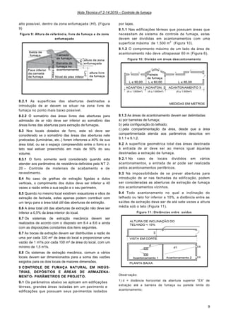 Nota Técnica nº 2-14:2019 – Controle de fumaça
9
alto possível, dentro da zona enfumaçada (Hf). (Figura
9)
Figura 9: Altura de referência, livre de fumaça e da zona
enfumaçada
8.2.1 As superfícies das aberturas destinadas a
introdução de ar devem se situar na zona livre de
fumaça no ponto mais baixo possível.
8.2.2 O somatório das áreas livres das aberturas para
admissão de ar não deve ser inferior ao somatório das
áreas livres das aberturas para extração de fumaças.
8.3 Nos locais dotados de forro, este só deve ser
considerado se o somatório das áreas das aberturas nele
praticadas (luminárias, etc..) forem inferiores a 40% da sua
área total, ou se o espaço compreendido entre o forro e o
teto real estiver preenchido em mais de 50% do seu
volume.
8.3.1 O forro somente será considerado quando este
atender aos parâmetros de resistência definidos pela NT 2-
20 – Controle de materiais de acabamento e de
revestimento.
8.4 No caso de grelhas de extração ligadas a dutos
verticais, o comprimento dos dutos deve ser inferior a 40
vezes a razão entre a sua seção e o seu perímetro.
8.5 Quando no mesmo local existirem exaustores e vãos de
extração de fachada, estes apenas podem contribuir com
um terço para a área total útil das aberturas de extração.
8.6 A área total útil das aberturas de extração não deve ser
inferior a 0,5% da área interior do local.
8.7 Os sistemas de extração mecânica devem ser
realizados de acordo com o disposto em 8.4 a 8.6 e ainda
com as disposições constantes dos itens seguintes.
8.7 As bocas de extração devem ser distribuídas a razão de
uma por cada 320 m² de área do local e proporcionar uma
vazão de 1 m³/s por cada 100 m² de área do local, com um
mínimo de 1,5 m³/s.
8.8 Os sistemas de extração mecânica, comum a vários
locais devem ser dimensionados para a soma das vazões
exigidos para os dois locais de maiores dimensões.
9 CONTROLE DE FUMAÇA NATURAL EM INDÚS-
TRIAS, DEPÓSITOS E ÁREAS DE ARMAZENA-
MENTO- PARÂMETROS DE PROJETO.
9.1 Os parâmetros abaixo se aplicam em edificações
térreas, grandes áreas isoladas em um pavimento e
edificações que possuam seus pavimentos isolados
por lajes.
9.1.1 Nas edificações térreas que possuam áreas que
necessitam de sistema de controle de fumaça, estas
devem ser divididas em acantonamentos com uma
superfície máxima de 1.500 m
2
(Figura 10).
9.1.2 O comprimento máximo de um lado da área de
acantonamento não deve ultrapassar 60 m (Figura 6).
Figura 10: Divisão em áreas deacantonamento
9.1.3 As áreas de acantonamento devem ser delimitadas:
a) por barreiras de fumaça;
b) pela configuração do telhado;
c) pela compartimentação da área, desde que a área
compartimentada atenda aos parâmetros descritos em
9.1.1 e 9.1.2.
9.2 A superfície geométrica total das áreas destinada
à entrada de ar deve ser ao menos igual àquelas
destinadas a extração de fumaça.
9.2.1 No caso de locais divididos em vários
acantonamentos, a entrada de ar pode ser realizada
pelos acantonamentos periféricos.
9.3 Na impossibilidade de se prever aberturas para
introdução de ar nas fachadas da edificação, podem
ser consideradas as aberturas de extração de fumaça
dos acantonamentos vizinhos.
9.4 Todo acantonamento no qual a inclinação do
telhado ou teto for inferior a 10%, a distância entre as
saídas de extração deve ser de até sete vezes a altura
média sob o teto (Figura 11).
Figura 11: Distâncias entre saídas
Observação:
1) d = distância horizontal da abertura superior “EX” de
extração até a barreira de fumaça ou parede limite do
acantonamento;
 