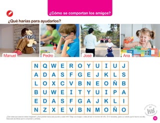 ¿Qué harías para ayudarlos?
10
¿Cómo se comportan los amigos?
N Q W E R O Y U U J
A D A S F G E J K L S
L O X C V B N E O Ñ B
B U W E T Y U P A
E D A S F G A J K L I
N Z X E V B N M O Ñ O
Manuel Pedro José Ana
¿Qué crees que pasa en estas imágenes? ¿Qué podrías hacer para ayudar a cada niño? Elige una imagen y trata de leer el nombre del niño. Si lo necesitas, pide a un adulto que lo lea en voz alta.
Descubre las letras que lo componen y píntalas.
 