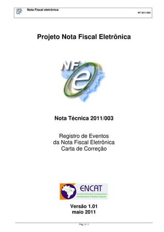 Nota Fiscal eletrônica
                                              NT 2011/003




       Projeto Nota Fiscal Eletrônica




                   Nota Técnica 2011/003


                    Registro de Eventos
                  da Nota Fiscal Eletrônica
                     Carta de Correção




                         Versão 1.01
                          maio 2011

                            Pág. 1 / 1
 