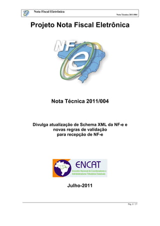 Nota Fiscal Eletrônica
                                       Nota Técnica 2011/004




Projeto Nota Fiscal Eletrônica




             Nota Técnica 2011/004



Divulga atualização de Schema XML da NF-e e
          novas regras de validação
           para recepção de NF-e




                          Julho-2011


                                                  Pág. 1 / 27
 