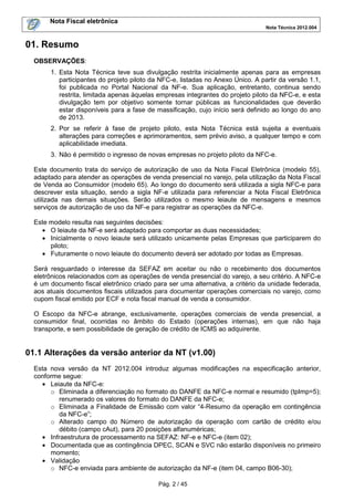 Nota Fiscal eletrônica
Nota Técnica 2012.004

01. Resumo
OBSERVAÇÕES:
1. Esta Nota Técnica teve sua divulgação restrita inicialmente apenas para as empresas
participantes do projeto piloto da NFC-e, listadas no Anexo Único. A partir da versão 1.1,
foi publicada no Portal Nacional da NF-e. Sua aplicação, entretanto, continua sendo
restrita, limitada apenas àquelas empresas integrantes do projeto piloto da NFC-e, e esta
divulgação tem por objetivo somente tornar públicas as funcionalidades que deverão
estar disponíveis para a fase de massificação, cujo início será definido ao longo do ano
de 2013.
2. Por se referir à fase de projeto piloto, esta Nota Técnica está sujeita a eventuais
alterações para correções e aprimoramentos, sem prévio aviso, a qualquer tempo e com
aplicabilidade imediata.
3. Não é permitido o ingresso de novas empresas no projeto piloto da NFC-e.
Este documento trata do serviço de autorização de uso da Nota Fiscal Eletrônica (modelo 55),
adaptado para atender as operações de venda presencial no varejo, pela utilização da Nota Fiscal
de Venda ao Consumidor (modelo 65). Ao longo do documento será utilizada a sigla NFC-e para
descrever esta situação, sendo a sigla NF-e utilizada para referenciar a Nota Fiscal Eletrônica
utilizada nas demais situações. Serão utilizados o mesmo leiaute de mensagens e mesmos
serviços de autorização de uso da NF-e para registrar as operações da NFC-e.
Este modelo resulta nas seguintes decisões:
• O leiaute da NF-e será adaptado para comportar as duas necessidades;
• Inicialmente o novo leiaute será utilizado unicamente pelas Empresas que participarem do
piloto;
• Futuramente o novo leiaute do documento deverá ser adotado por todas as Empresas.
Será resguardado o interesse da SEFAZ em aceitar ou não o recebimento dos documentos
eletrônicos relacionados com as operações de venda presencial do varejo, a seu critério. A NFC-e
é um documento fiscal eletrônico criado para ser uma alternativa, a critério da unidade federada,
aos atuais documentos fiscais utilizados para documentar operações comerciais no varejo, como
cupom fiscal emitido por ECF e nota fiscal manual de venda a consumidor.
O Escopo da NFC-e abrange, exclusivamente, operações comerciais de venda presencial, a
consumidor final, ocorridas no âmbito do Estado (operações internas), em que não haja
transporte, e sem possibilidade de geração de crédito de ICMS ao adquirente.

01.1 Alterações da versão anterior da NT (v1.00)
Esta nova versão da NT 2012.004 introduz algumas modificações na especificação anterior,
conforme segue:
• Leiaute da NFC-e:
o Eliminada a diferenciação no formato do DANFE da NFC-e normal e resumido (tpImp=5);
renumerado os valores do formato do DANFE da NFC-e;
o Eliminada a Finalidade de Emissão com valor “4-Resumo da operação em contingência
da NFC-e”;
o Alterado campo do Número de autorização da operação com cartão de crédito e/ou
débito (campo cAut), para 20 posições alfanuméricas;
• Infraestrutura de processamento na SEFAZ: NF-e e NFC-e (item 02);
• Documentada que as contingência DPEC, SCAN e SVC não estarão disponíveis no primeiro
momento;
• Validação
o NFC-e enviada para ambiente de autorização da NF-e (item 04, campo B06-30);
Pág. 2 / 45

 