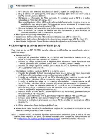 Nota Fiscal eletrônica
Nota Técnica 2012.004

•
•
•
•

o NF-e enviada para ambiente de autorização da NFC-e (item 04, campo B06-40);
o NFC-e emitida em contingência, com Data de Emissão com atraso no envio para a
SEFAZ (item 04, campo: B09-50);
o Obrigatória a informação do NCM completo (8 posições) para a NFC-e e outras
validações do NCM (item 04, campo I05);
Nota: A validação do código NCM será implementada futuramente, conforme prazo a ser
estabelecido com as empresas. Recomenda-se que as empresas já preparem seus
sistemas para esta verificação pela SEFAZ;
o Unidade de Comercialização e Unidade de Tributação inválida (item 04, campo I09 e I13);
Nota: A validação da Unidade de Medida será feita futuramente, a partir de tabela de
unidades de medida a ser obtida com as empresas.
Mensagem de Lote compactada (item 5.2);
Web Service de Cancelamento: não será disponibilizado para a NFC-e (item 07);
Web Service de Evento de Cancelamento: documentado seu uso para a NFC-e (item 12);
Web Service de Consulta Status Serviço: orientação sobre eliminação futura (item 10).

01.2 Alterações da versão anterior da NT (v1.1)
Esta nova versão da NT 2012.004 introduz algumas modificações na especificação anterior,
conforme segue:
• Leiaute da NFC-e:
o Redução da quantidade máxima de ocorrências dos documentos referenciados (tag
NFref, id:B12a), conforme consta na NT 2013.003;
o Inclusão do campo opcional para a empresa poder informar o “Valor Aproximado dos
Tributos” para cada item, conforme consta na NT 2013.003 (campo vTotTrib);
o Inclusão de campo opcional idêntico para o total da NFC-e, conforme consta na NT
2013.003 (campo total/vTotTrib).
• Alteração de regras de validação da NFC-e, conforme segue:
o Inclusão da validação de total, caso seja informado o novo campo do Valor Aproximado
de Tributos informado pela empresa, conforme consta na NT 2013.003;
o Inclusão de validação para a UF da NF-e Complementar, conforme consta na NT
2013/003 (Obs.: não afeta NFC-e, porque não existe a NFC-e Complementar);
o Inclusão de validações sobre os documentos referenciados, conforme consta na NT
2013/003 (Obs.: não afeta NFC-e, porque a NFC-e não referencia outros documentos);
o Alteração de regra de validação referentes ao controle da alíquota interestadual para
produtos importados, conforme conta na NT 2013.004 (Obs.: não afeta a NFC-e, porque
a NFC-e não permite a operação interestadual);
o Definido o valor máximo da NFC-e sem identificação do destinatário, parametrizável por
UF (valor default: R$ 10.000,00);
o Definido o valor máximo da NFC-e, parametrizável por UF (default = R$ 200.000,00);
o Limitado o uso da NFC-e para determinados CFOP (vide validação I08-150);
o Eliminada a restrição de prazo para o envio da NFC-e emitida em contingência off-line
(tpEmis=9);
• A NFC-e não aceita a Carta de Correção Eletrônica;
• Alteração de regra de validação do Pedido de Inutilização, permitindo a inutilização de uma
faixa de numeração de até 10.000 números.
Nota: O Projeto da NFC-e mantém algumas especificações exclusivas para a NFC-e, de uso
comum pelas empresas do piloto, que serão disponibilizadas também no Portal Nacional da
NF-e (http://www.nfe.fazenda.gov.br/portal/principal.aspx), no link Documentos / Manuais.

Pág. 3 / 45

 