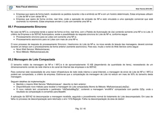 Nota Fiscal eletrônica
Nota Técnica 2012.004

• Empresa que opera de forma batch, recebendo os pedidos durante o dia e emitindo as NF-e em um horário determinado. Estas empresas utilizam
o Lote de NF-e com várias NF-e;
• Empresa que opera de forma on-line, real time, onde a operação de emissão da NF-e está vinculada a uma operação comercial que está
ocorrendo no momento. Estas empresas enviam o Lote com somente uma NF-e.

05.1 Processamento Síncrono
No caso da NFC-e, a empresa tende a operar de forma on-line, real time, com o Pedido de Autorização de Uso contendo somente uma NF-e no Lote. A
critério da Empresa e da SEFAZ Autorizadora, existe a possibilidade da resposta síncrona do Lote de NF-e, conforme segue:
• Processamento síncrono para os Lotes com somente uma NF-e;
• Processamento assíncrono para os Lotes com mais de uma NF-e.
O novo processo de resposta do processamento Síncrono / Assíncrono do Lote da NF-e, na nova versão do leiaute das mensagens, deverá conviver
durante um tempo com o processamento da forma anterior (somente assíncrono). Para isso, muda o nome do Web Service como segue:
• Novo Web Service: NfeAutorizacao;
• Novo Método: NfeAutorizacaoLote.

05.2 Mensagem de Lote Compactada
O tamanho médio da mensagem da NF-e / NFC-e é de aproximadamente 10 KB (dependendo da quantidade de itens), necessitando de um
dimensionamento correto da rede interna e do canal de Internet das empresas e da SEFAZ.
Para contornar este necessidade de uma maior infraestrutura de rede (rede interna e canal Internet), a mensagem de envio de Lote de NF-e / NFC-e
poderá ser compactada, a critério da empresa. Estima-se que a compactação da mensagem de Lote irá reduzir em mais de 50% do tamanho desta
mensagem.
Seguem detalhes da implementação:
• Mantido o mesmo Web Service “NfeAutorizacao”, descrito no item anterior;
• Disponibilizado novo método para receber a mensagem do Lote compactada (Nome do Método: NfeAutorizacaoLoteZip);
• O novo método tem unicamente o parâmetro “nfeDadosMsgZip”, contendo a mensagem “enviNFe” compactada com padrão GZip, onde o
resultado da compactação é convertido para Base64.
A aplicação da SEFAZ irá descompactar a mensagem recebida, seguindo o procedimento normal do tratamento do Lote descompactado. Em caso de
falha no processo de descompactação será retornado o erro “416-Rejeição: Falha na descompactação da área de dados”.

Pág. 33 / 45

 
