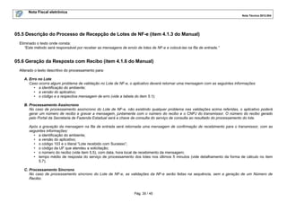 Nota Fiscal eletrônica
Nota Técnica 2012.004

05.5 Descrição do Processo de Recepção de Lotes de NF-e (item 4.1.3 do Manual)
Eliminado o texto onde consta:
“Este método será responsável por receber as mensagens de envio de lotes de NF-e e colocá-las na fila de entrada.”

05.6 Geração da Resposta com Recibo (item 4.1.6 do Manual)
Alterado o texto descritivo do processamento para:
A. Erro no Lote
Caso ocorra algum problema de validação no Lote de NF-e, o aplicativo deverá retornar uma mensagem com as seguintes informações:
• a identificação do ambiente;
• a versão do aplicativo;
• o código e a respectiva mensagem de erro (vide a tabela do item 5.1);
B. Processamento Assíncrono
No caso de processamento assíncrono do Lote de NF-e, não existindo qualquer problema nas validações acima referidas, o aplicativo poderá
gerar um número de recibo e gravar a mensagem, juntamente com o número do recibo e o CNPJ do transmissor. O número do recibo gerado
pelo Portal da Secretaria de Fazenda Estadual será a chave de consulta do serviço de consulta ao resultado do processamento do lote.
Após a gravação da mensagem na fila de entrada será retornada uma mensagem de confirmação de recebimento para o transmissor, com as
seguintes informações:
• a identificação do ambiente;
• a versão do aplicativo;
• o código 103 e o literal “Lote recebido com Sucesso”;
• o código da UF que atendeu a solicitação;
• o número do recibo (vide item 5.5), com data, hora local de recebimento da mensagem;
• tempo médio de resposta do serviço de processamento dos lotes nos últimos 5 minutos (vide detalhamento da forma de cálculo no item
5.7).
C. Processamento Síncrono
No caso de processamento síncrono do Lote de NF-e, as validações da NF-e serão feitas na sequência, sem a geração de um Número de
Recibo.

Pág. 35 / 45

 