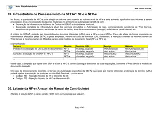 Nota Fiscal eletrônica
Nota Técnica 2012.004

02. Infraestrutura de Processamento na SEFAZ: NF-e e NFC-e
No futuro, a quantidade de NFC-e pode atingir um volume bem superior ao volume atual de NF-e e este aumento significativo nos volumes a serem
processados leva a necessidade de algumas mudanças no ambiente de autorização na SEFAZ com:
• Separação da infraestrutura de Banco de Dados da SEFAZ e do Ambiente Nacional;
• Separação completa da infraestrutura atual dos serviços vinculados a Autorização de Uso, compreendendo servidores de Web Service,
servidores de processamento, servidores de banco de dados, área de armazenamento (storage), rede interna, canal Internet, etc.
A critério da SEFAZ, poderão ser disponibilizados domínios diferentes (URL) para a NF-e e para NFC-e. Para não afetar de forma importante os
investimentos efetuados pelas SEFAZ e pelas empresas, mesmo no caso de domínios (URL) diferentes, a intenção é manter os mesmos nomes de
Web Service e mesmos nomes de Métodos para os dois modelos de documento fiscal (NF-e e NFC-e).
Exemplificando:
Serviço
Modelo
Pedido de Autorização de Uso (Lote de documentos) NF-e
NFC-e
Consulta a situação de uma NF-e / NFC-e
NF-e
NFC-e
...

Domínio (URL)
nfe.sefaz.xx.gov.br
nfce.sefaz.xx.gov.br
nfe.sefaz.xx.gov.br
nfce.sefaz.xx.gov.br

Serviço
NfeAutorizacao
idem acima
NfeConsulta2
idem acima

Método
NfeAutorizacaoLote
idem acima
nfeConsultaNF2
idem acima

Neste caso, a empresa que opere com a NF-e e com a NFC-e, deverá conseguir direcionar as suas requisições, conforme o Web Service e modelo de
documento desejado.
Em caso de direcionamento incorreto, o Serviço de Autorização específico da SEFAZ que optar por manter diferentes endereços de domínio (URL)
poderá rejeitar a requisição, de qualquer um dos Web Services, com os erros:
• Código: 450 - Rejeição: Modelo da NF-e diferente de 55;
• Código: 775 - Rejeição: Modelo da NFC-e diferente de 65.

03. Leiaute da NF-e (Anexo I do Manual do Contribuinte)
Alterado o leiaute da NF-e para a versão “3.00” com as mudanças que seguem.

Pág. 4 / 45

 