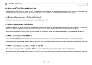 Nota Fiscal eletrônica
Nota Técnica 2012.004

14. Sobre a NFC-e / Outras Definições
Este documento trata do uso do leiaute da Nota Fiscal Eletrônica nas operações de venda presencial no varejo para tanto com identificação pelo
modelo 65. Outras definições específicas para a emissão da NFC-e para as empresas do “piloto” constam em documento a parte.

14.1 Compartilhamento com o Ambiente Nacional
Os documentos autorizados no novo modelo serão compartilhados com o AN.

14.2 NFC-e: Operação em Contingência
Para a contingência da NFC-e poderão ser utilizadas futuramente todas as opções atualmente existentes para a NF-e (modelo 55): Formulário de
Segurança, DPEC e SCAN. Para o piloto poderão ser utilizadas apenas as opções de Formulário de Segurança e Contingência off-line
No campo tipo de emissão foi incluída uma opção de emissão em contingência off-line para varejo que será aceita, conforme decisão de cada UF.

14.3 NFC-e: Leiaute do DANFE NFC-e
O leiaute do DANFE NFC-e será especificado em documentação própria. Idem para a documentação relacionada com o conteúdo do QR-Code.
Inicialmente, estas definições não deverão repercutir no Manual do Contribuinte aguardando o término do “piloto” e a obtenção da legislação pertinente.

14.4 NFC-e: Leiaute da Consulta no Portal da SEFAZ
O resultado da consulta da NFC-e no Portal da SEFAZ será apresentado em leiaute específico, conforme documentação própria.
Inicialmente, estas definições não deverão repercutir no Manual do Contribuinte aguardando o término do “piloto” e a obtenção da legislação pertinente.

Pág. 41 / 45

 