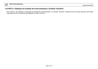Nota Fiscal eletrônica
Nota Técnica 2012.004

14.5 NFC-e: Validação da Unidade de Comercialização e Unidade Tributável
Para a NFC-e, será tabelada a informação da Unidade de Comercialização e a Unidade Tributável. A tabela inicial dos valores possíveis será obtida
conjuntamente com as empresas participantes do “piloto” da NFC-e.

Pág. 42 / 45

 