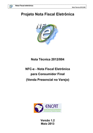 Nota Fiscal eletrônica
Nota Técnica 2012.004

Projeto Nota Fiscal Eletrônica

Nota Técnica 2012/004
NFC-e - Nota Fiscal Eletrônica
para Consumidor Final
(Venda Presencial no Varejo)

Versão 1.2
Maio 2013

 
