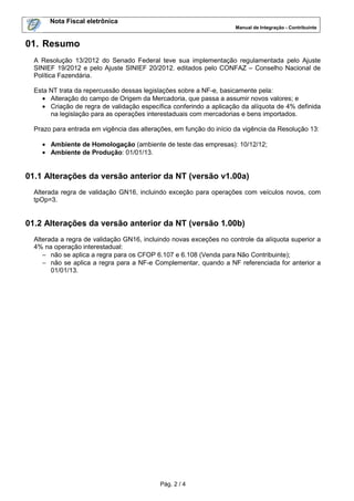 Nota Fiscal eletrônica
Manual de Integração - Contribuinte

01. Resumo
A Resolução 13/2012 do Senado Federal teve sua implementação regulamentada pelo Ajuste
SINIEF 19/2012 e pelo Ajuste SINIEF 20/2012. editados pelo CONFAZ – Conselho Nacional de
Política Fazendária.
Esta NT trata da repercussão dessas legislações sobre a NF-e, basicamente pela:
• Alteração do campo de Origem da Mercadoria, que passa a assumir novos valores; e
• Criação de regra de validação específica conferindo a aplicação da alíquota de 4% definida
na legislação para as operações interestaduais com mercadorias e bens importados.
Prazo para entrada em vigência das alterações, em função do início da vigência da Resolução 13:
• Ambiente de Homologação (ambiente de teste das empresas): 10/12/12;
• Ambiente de Produção: 01/01/13.

01.1 Alterações da versão anterior da NT (versão v1.00a)
Alterada regra de validação GN16, incluindo exceção para operações com veículos novos, com
tpOp=3.

01.2 Alterações da versão anterior da NT (versão 1.00b)
Alterada a regra de validação GN16, incluindo novas exceções no controle da alíquota superior a
4% na operação interestadual:
− não se aplica a regra para os CFOP 6.107 e 6.108 (Venda para Não Contribuinte);
− não se aplica a regra para a NF-e Complementar, quando a NF referenciada for anterior a
01/01/13.

Pág. 2 / 4

 