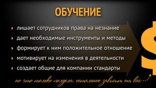 $
               ОБУЧЕНИЕ
‣ лишает сотрудников права на незнание
‣ дает необходимые инструменты и методы
‣ формирует к ним положительное отношение
‣ мотивирует на изменения в деятельности
‣ создает общие для компании стандарты

 но это только полдела. остальное зависит от вас
 