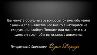 Вы можете обсудить все вопросы бизнес-обучения
 с нашим специалистом (её визитка находится на
  следующем слайде). Звоните или пишите, и мы
    сделаем все, чтобы вы остались довольны.


  Генеральный директор   Вадим Жартун
 