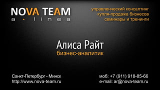 управленческий консалтинг
                                  купля-продажа бизнесов
                                     семинары и тренинги




                    Алиса Райт
                    бизнес-аналитик


Санкт-Петербург - Минск           моб: +7 (911) 918-85-66
http://www.nova-team.ru           e-mail: ar@nova-team.ru
 
