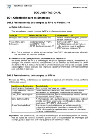 Nota Fiscal eletrônica
Nota Técnica 2013.005
Pág. 106 / 107
DOCUMENTACIONAL
D01. Orientação para as Empresas
D01.1 Preenchimento dos campos da NF-e na Versão 3.10
A. Dados do Destinatário
Veja as mudanças no preenchimento da NF-e, conforme quadro que segue:
Situação Leiaute versão "2.00" Leiaute versão "3.10"
Operação com Exterior - dest/CNPJ com valor nulo - Informar “dest/idEstrangeiro”, podendo
ser com valor nulo;
Venda interna para
Estrangeiro
- dest/enderDest/UF = “EX”;
- dest/CNPJ = Nulo;
- CFOP dos itens inicia com “5”
- dest/enderDest/UF = “EX”;
- dest/idEstrangeiro pode ser nulo, ou
não, conforme regra de validação;
- CFOP dos itens inicia com “5”;
Nota: Com a mudança no leiaute, agora o campo “dest/CNPJ” não pode ser mais informado
com valor Nulo, em nenhuma situação.
B. Identificação de Operação Interna, Interestadual ou Exportação
No leiaute anterior da NF-e, a identificação do tipo de operação estadual, interestadual ou
operação com exterior é resolvida considerando a UF do endereço do destinatário e o CFOP
dos itens da NF-e. A inclusão no leiaute de um identificador para este tipo de operação facilita
a declaração do tipo de operação pela empresa e o desenvolvimento dos controles necessários
para cada tipo de operação.
D01.2 Preenchimento dos campos da NFC-e
No caso da NFC-e, a identificação do destinatário é opcional, em diferentes níveis, conforme
critérios que seguem:
Identificação Destinatário Possibilidade
Identificação do Destinatário Todo o grupo “dest” pode ser omitido
Código de Pessoa Física no
Estrangeiro
Criado identificador específico para identificação da Pessoa
Física sem CPF, estrangeiro, podendo assumir valor Nulo.
CNPJ, CPF, idEstrangeiro Podem ser informados, sem a necessidade de informar o Nome
do Destinatário, nem o Endereço.
Nome do Destinatário A informação de Nome ou Razão Social do destinatário pode ser
omitida, permitindo unicamente a identificação do código do
destinatário (CPF, CNPJ, idEstrangeiro).
Grupo “dest/enderDest” O endereço do destinatário pode ser omitido, permitindo
unicamente a identificação do código do destinatário (CPF,
CNPJ, idEstrangeiro) e, opcionalmente também, a informação
do Nome do Destinatário.
Importante: Pelo Schema XML, os campos de identificação do destinatário podem ser omitidos,
mas as regras de validação existentes podem levar a obrigatoriedade da informação, por
exemplo, para as operações com valor superior a um determinado limite.
 