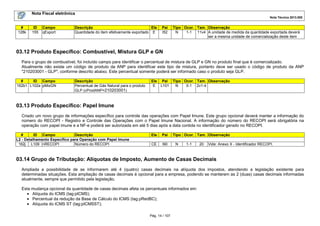 Nota Fiscal eletrônica
Nota Técnica 2013.005
Pág. 14 / 107
# ID Campo Descrição Ele Pai Tipo Ocor. Tam. Observação
128k 155 qExport Quantidade do item efetivamente exportado E I52 N 1-1 11v4 A unidade de medida da quantidade exportada deverá
ser a mesma unidade de comercialização deste item
03.12 Produto Específico: Combustível, Mistura GLP e GN
Para o grupo de combustível, foi incluído campo para identificar o percentual de mistura de GLP e GN no produto final que é comercializado.
Atualmente não existe um código de produto da ANP para identificar este tipo de mistura, portanto deve ser usado o código de produto da ANP
"210203001 - GLP", conforme descrito abaixo. Este percentual somente poderá ser informado caso o produto seja GLP.
# ID Campo Descrição Ele Pai Tipo Ocor. Tam. Observação
162b1 L102a pMixGN Percentual de Gás Natural para o produto
GLP (cProdANP=210203001)
E L101 N 0-1 2v1-4
03.13 Produto Específico: Papel Imune
Criado um novo grupo de informações específico para controle das operações com Papel Imune. Este grupo opcional deverá manter a informação do
número do RECOPI - Registro e Controle das Operações com o Papel Imune Nacional. A informação do número do RECOPI será obrigatória na
operação com papel imune e a NF-e poderá ser autorizada em até 5 dias após a data contida no identificador gerado no RECOPI.
# ID Campo Descrição Ele Pai Tipo Ocor. Tam. Observação
L2 - Detalhamento Específico para Operação com Papel Imune
162j L109 nRECOPI Número do RECOPI CE I90 N 1-1 20 Vide: Anexo X - Identificador RECOPI.
03.14 Grupo de Tributação: Alíquotas de Imposto, Aumento de Casas Decimais
Ampliada a possibilidade de se informarem até 4 (quatro) casas decimais na alíquota dos impostos, atendendo a legislação existente para
determinadas situações. Esta ampliação de casas decimais é opcional para a empresa, podendo se manterem as 2 (duas) casas decimais informadas
atualmente, sempre que permitido pela legislação.
Esta mudança opcional da quantidade de casas decimais afeta os percentuais informados em:
• Alíquota do ICMS (tag:pICMS);
• Percentual da redução da Base de Cálculo do ICMS (tag:pRedBC);
• Alíquota do ICMS ST (tag:pICMSST);
 
