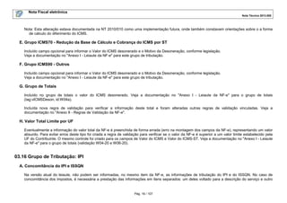 Nota Fiscal eletrônica
Nota Técnica 2013.005
Pág. 16 / 107
Nota: Esta alteração estava documentada na NT 2010/010 como uma implementação futura, onde também constavam orientações sobre o a forma
de cálculo do diferimento do ICMS.
E. Grupo ICMS70 - Redução da Base de Cálculo e Cobrança do ICMS por ST
Incluído campo opcional para informar o Valor do ICMS desonerado e o Motivo da Desoneração, conforme legislação.
Veja a documentação no "Anexo I - Leiaute da NF-e" para este grupo de tributação.
F. Grupo ICMS90 - Outros
Incluído campo opcional para informar o Valor do ICMS desonerado e o Motivo da Desoneração, conforme legislação.
Veja a documentação no "Anexo I - Leiaute da NF-e" para este grupo de tributação.
G. Grupo de Totais
Incluído no grupo de totais o valor do ICMS desonerado. Veja a documentação no "Anexo I - Leiaute da NF-e" para o grupo de totais
(tag:vICMSDeson, id:W04a).
Incluída nova regra de validação para verificar a informação deste total e foram alteradas outras regras de validação vinculadas. Veja a
documentação no "Anexo II - Regras de Validação da NF-e".
H. Valor Total Limite por UF
Eventualmente a informação do valor total da NF-e é preenchida de forma errada (erro na montagem dos campos da NF-e), representando um valor
absurdo. Para evitar erros deste tipo foi criada a regra de validação para verificar se o valor da NF-e é superior a um valor limite estabelecido pela
UF do Contribuinte. O mesmo controle foi criado para os campos de Valor do ICMS e Valor do ICMS-ST. Veja a documentação no "Anexo I - Leiaute
da NF-e" para o grupo de totais (validação W04-20 e W06-20).
03.16 Grupo de Tributação: IPI
A. Concomitância do IPI e ISSQN
Na versão atual do leiaute, não podem ser informadas, no mesmo item da NF-e, as informações de tributação do IPI e do ISSQN. No caso de
concomitância dos impostos, é necessária a prestação das informações em itens separados: um deles voltado para a descrição do serviço e outro
 
