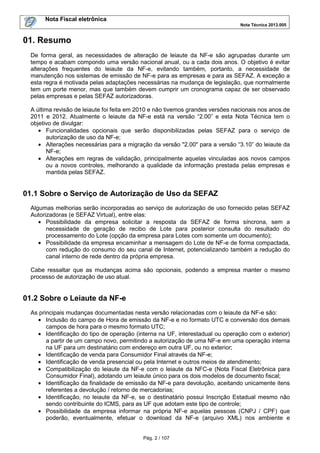 Nota Fiscal eletrônica
Nota Técnica 2013.005
Pág. 2 / 107
01. Resumo
De forma geral, as necessidades de alteração de leiaute da NF-e são agrupadas durante um
tempo e acabam compondo uma versão nacional anual, ou a cada dois anos. O objetivo é evitar
alterações frequentes do leiaute da NF-e, evitando também, portanto, a necessidade de
manutenção nos sistemas de emissão de NF-e para as empresas e para as SEFAZ. A exceção a
esta regra é motivada pelas adaptações necessárias na mudança de legislação, que normalmente
tem um porte menor, mas que também devem cumprir um cronograma capaz de ser observado
pelas empresas e pelas SEFAZ autorizadoras.
A última revisão de leiaute foi feita em 2010 e não tivemos grandes versões nacionais nos anos de
2011 e 2012. Atualmente o leiaute da NF-e está na versão “2.00” e esta Nota Técnica tem o
objetivo de divulgar:
• Funcionalidades opcionais que serão disponibilizadas pelas SEFAZ para o serviço de
autorização de uso da NF-e;
• Alterações necessárias para a migração da versão "2.00" para a versão “3.10” do leiaute da
NF-e;
• Alterações em regras de validação, principalmente aquelas vinculadas aos novos campos
ou a novos controles, melhorando a qualidade da informação prestada pelas empresas e
mantida pelas SEFAZ.
01.1 Sobre o Serviço de Autorização de Uso da SEFAZ
Algumas melhorias serão incorporadas ao serviço de autorização de uso fornecido pelas SEFAZ
Autorizadoras (e SEFAZ Virtual), entre elas:
• Possibilidade da empresa solicitar a resposta da SEFAZ de forma síncrona, sem a
necessidade de geração de recibo de Lote para posterior consulta do resultado do
processamento do Lote (opção da empresa para Lotes com somente um documento);
• Possibilidade da empresa encaminhar a mensagem do Lote de NF-e de forma compactada,
com redução do consumo do seu canal de Internet, potencializando também a redução do
canal interno de rede dentro da própria empresa.
Cabe ressaltar que as mudanças acima são opcionais, podendo a empresa manter o mesmo
processo de autorização de uso atual.
01.2 Sobre o Leiaute da NF-e
As principais mudanças documentadas nesta versão relacionadas com o leiaute da NF-e são:
• Inclusão do campo de Hora de emissão da NF-e e no formato UTC e conversão dos demais
campos de hora para o mesmo formato UTC;
• Identificação do tipo de operação (interna na UF, interestadual ou operação com o exterior)
a partir de um campo novo, permitindo a autorização de uma NF-e em uma operação interna
na UF para um destinatário com endereço em outra UF, ou no exterior;
• Identificação de venda para Consumidor Final através da NF-e;
• Identificação de venda presencial ou pela Internet e outros meios de atendimento;
• Compatibilização do leiaute da NF-e com o leiaute da NFC-e (Nota Fiscal Eletrônica para
Consumidor Final), adotando um leiaute único para os dois modelos de documento fiscal;
• Identificação da finalidade de emissão da NF-e para devolução, aceitando unicamente itens
referentes a devolução / retorno de mercadorias;
• Identificação, no leiaute da NF-e, se o destinatário possui Inscrição Estadual mesmo não
sendo contribuinte do ICMS, para as UF que adotam este tipo de controle;
• Possibilidade da empresa informar na própria NF-e aquelas pessoas (CNPJ / CPF) que
poderão, eventualmente, efetuar o download da NF-e (arquivo XML) nos ambiente e
 