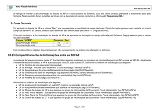 Nota Fiscal eletrônica
Nota Técnica 2013.005
Pág. 21 / 107
A intenção é manter a documentação do leiaute da NF-e o mais próximo do Schema, pois, em última análise, prevalece o tratamento dado pelo
Schema. Neste sentido, foram incluídas as linhas com a descrição do campo contendo a informação "Sequência XML".
B. Casas Decimais
Foi excluído do leiaute da NF-e a coluna "Dec." que representava a quantidade de casas decimais. Esta informação passou a ser mantida no próprio
campo de tamanho do campo, onde as casa decimais são identificadas pelo literal "v" (vírgula decimal).
Com esta mudança, a documentação do leiaute da NF-e se aproxima da formação do campo validada pelo Schema. Segue exemplo para o campo
de valor do ICMS:
Campo "vICMS" Tamanho Dec.
Documentação anterior 15 2
Documentação atual 13v2
Esta mudança tem o objetivo documentacional, não representando na prática uma alteração no Schema.
03.93 Compartilhamento de Informações entre as SEFAZ
A mudança de leiaute constante nesta NT traz também algumas mudanças no processo de compartilhamento da NF-e entre as SEFAZ. Atualmente
o Ambiente Nacional distribui a NF-e autorizada por uma UF, para outras UF, conforme os critérios de distribuição que seguem:
• UF de Destino de uma operação interestadual;
• UF de entrega / retirada, caso informado o local de entrega / retirada na NF-e;
• UF de Desembaraço do grupo da Declaração de Importação (tag:DI/UFDesemb);
• UF de Embarque no caso da exportação (tag:exporta/UFEmbarq, campo alterado para UFSaidaPais);
• UF de Consumo no caso das operações com combustível (tag:comb/UFCons);
• UF de Partilha do ICMS (tag:ICMSPart/UFST).
Adicionado os critérios de distribuição que seguem:
• UF de endereço do destinatário em outra UF, mesmo na operação interna na UF;
• UF do adquirente ou do encomendante que aparece na importação (tag:DI/UFTerceiro);
• UF da Chave de Acesso da NF-e que aparece no grupo de informações de Documento Fiscal referenciado (tag:NFRef/refNFe);
• UF da Nota Fiscal Modelo 1 que aparece no grupo de informações de Documento Fiscal referenciado (tag:NFRef/refNF);
• UF da Nota Fiscal de Produtor Rural que aparece no grupo de informações de Documento Fiscal referenciado (tag:NFRef/refNFP);
• UF da Chave de Acesso do CT-e que aparece no grupo de informações de Documento Fiscal referenciado (tag:NFRef/refCTe).
 
