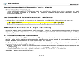 Nota Fiscal eletrônica
Nota Técnica 2013.005
Pág. 24 / 107
04.5 Descrição do Processamento do Lote de NF-e (item 4.1.7 do Manual)
Alterado o texto descritivo do processamento para:
“No caso do processamento assíncrono, o processamento do Lote de NF-e recepcionado é realizado pelo Servidor de Processamento de NF-e que
consome as mensagens armazenadas na fila de entrada e faz a validação de forma e das regras de negócios e armazena o resultado do
processamento na fila de saída.”
04.6 Validação da Área de Dados do Lote de NF-e (item 4.1.9.1 do Manual)
A aplicação da SEFAZ deverá verificar se a empresa enviou um Lote solicitando a resposta síncrona, mas o Lote contém mais de uma NF-e.
# Regra de Validação Aplic. Msg Efeito
GAP03a Solicitada resposta síncrona para Lote com mais de uma NF-e (indSinc=1) Obrig. 764 Rej.
04.7 Validação das Regras de Negócio do Lote (item 4.1.9.4 do Manual)
As validações efetuadas pela SEFAZ têm o objetivo de garantir minimamente a qualidade das informações recebidas e normalmente não tem impacto
na geração dos documentos pelas empresas, já que estes são preenchidos por regras próprias, não totalmente controladas por regras de validação
efetuadas pelo Fisco.
04.7.1 Validações Conforme o Modelo do Documento Fiscal
No caso atual, com a incorporação da NFC-e no mesmo leiaute da NF-e, algumas regras de validação precisaram ser alteradas com a necessidade de
identificar o modelo da Nota Fiscal que está sendo validado. Esta especialização nas regras de validação não traz consequências maiores para as
empresas, já que elas continuam emitindo ou um ou outro dos tipos de Nota Fiscal Eletrônica.
Para facilitar o entendimento e a manutenção das regras de validação, reproduzimos nesta NT as validações atuais, assinalando aquelas que foram
alteradas ou incluídas. Com o mesmo objetivo, foi também:
• Alterada a coluna “Campo”, incluindo um número sequencial após o código do campo, permitindo a visualização da sequência de validações para
o mesmo campo;
• Incluída coluna “Modelo”, mostrando se a validação se aplica para o modelo “55-NF-e”, ou “65-NFC-e”, ou para ambos.
Veja nesta NT o "Anexo II - Regras de Validação da NF-e".
 