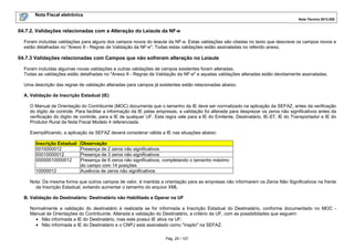 Nota Fiscal eletrônica
Nota Técnica 2013.005
Pág. 25 / 107
04.7.2. Validações relacionadas com a Alteração do Leiaute da NF-e
Foram incluídas validações para alguns dos campos novos do leiaute da NF-e. Estas validações são citadas no texto que descreve os campos novos e
estão detalhadas no "Anexo II - Regras de Validação da NF-e". Todas estas validações estão assinaladas no referido anexo.
04.7.3 Validações relacionadas com Campos que não sofreram alteração no Leiaute
Foram incluídas algumas novas validações e outras validações de campos existentes foram alteradas.
Todas as validações estão detalhadas no "Anexo II - Regras de Validação da NF-e" e aquelas validações alteradas estão devidamente assinaladas.
Uma descrição das regras de validação alteradas para campos já existentes estão relacionadas abaixo.
A. Validação da Inscrição Estadual (IE)
O Manual de Orientação do Contribuinte (MOC) documenta que o tamanho da IE deve ser normalizado na aplicação da SEFAZ, antes da verificação
do dígito de controle. Para facilitar a informação da IE pelas empresas, a validação foi alterada para desprezar os zeros não significativos antes da
verificação do dígito de controle, para a IE de qualquer UF. Esta regra vale para a IE do Emitente, Destinatário, IE-ST, IE do Transportador e IE do
Produtor Rural da Nota Fiscal Modelo 4 referenciada.
Exemplificando, a aplicação da SEFAZ deverá considerar válida a IE nas situações abaixo:
Inscrição Estadual Observação
0010000012 Presença de 2 zeros não significativos
00010000012 Presença de 3 zeros não significativos
00000010000012 Presença de 6 zeros não significativos, completando o tamanho máximo
do campo com 14 posições
10000012 Ausência de zeros não significativos
Nota: Da mesma forma que outros campos de valor, é mantida a orientação para as empresas não informarem os Zeros Não Significativos na frente
da Inscrição Estadual, evitando aumentar o tamanho do arquivo XML
B. Validação do Destinatário: Destinatário não Habilitado a Operar na UF
Normalmente a validação do destinatário é realizada se for informada a Inscrição Estadual do Destinatário, conforme documentado no MOC -
Manual de Orientações do Contribuinte. Alterada a validação do Destinatário, a critério da UF, com as possibilidades que seguem:
• Não informada a IE do Destinatário, mas este possui IE ativa na UF;
• Não informada a IE do Destinatário e o CNPJ está assinalado como "inapto" na SEFAZ.
 