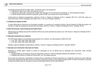 Nota Fiscal eletrônica
Nota Técnica 2013.005
Pág. 26 / 107
O assinalamento pela SEFAZ de CNPJ inapto, normalmente ocorre nas situações de:
• A SEFAZ tem ciência que o CNPJ não pertence a sua UF;
• A SEFAZ tem ciência que a empresa não mantém mais operação na UF (encerramento de atividade, ou outras situações de baixa);
• A SEFAZ identifica prática indevida de operação sujeita ao ICMS, por empresa sem Inscrição Estadual.
Incluída regra de validação correspondente, conforme o "Anexo II - Regras de Validação da NF-e", validação "5E17-70" e "5E17-80", sendo que
neste último caso, haverá a denegação da emissão da NF-e, com uma mensagem específica.
C. Validação do Capítulo do NCM
O campo NCM pode ser informado com 8 posições (completo), ou somente com 2 posições (Capítulo). Alguns Capítulos do NCM não existem e foi
incluída uma regra de validação para verificar esta informação, conforme o "Anexo II - Regras de Validação da NF-e", validação "I05-40".
D. Nota Fiscal Avulsa: Venda Ambulante de Produtor Rural
Alterada regra de validação para permitir emissão de NFA-e para venda ambulante de produtor rural. Vide "Anexo II - Regras de Validação da NF-e",
validação "I08-90".
E. Operação Incentivada com a Suframa
Os CFOP abaixo passam a ser permitidos nas operações com a Suframa, com desoneração do ICMS (CST=40):
• 5120, 5651, 5652, 5654, 5655, 5658, 5659;
• 6120, 6651, 6652, 6654, 6655, 6658, 6659.
Alterada a regra de validação correspondente, conforme o "Anexo II - Regras de Validação da NF-e", validação "N28-20".
F. Operação com Combustível: Descrição do Produto
Atualmente é mantido algum controle no serviço de autorização de uso da SEFAZ para as operações com combustível. Estes controles
compreendem:
• Obrigatoriedade de informação do Grupo de Combustível, conforme o CFOP da operação realizada (ver validação "L101-20");
• Validação pelo Schema do Código do Produto ANP, com 792 códigos possíveis.
Para os itens de combustível, normalmente a empresa informa a Descrição do Produto (tag:xProd) com a descrição comercial do produto diferente
da descrição estabelecida pela ANP. Deverá ser mantida a descrição do produto conforme padronização da ANP. A critério da empresa, a descrição
comercial do produto pode ser informada no campo de informação adicional do item (tag:infAdProd).
 