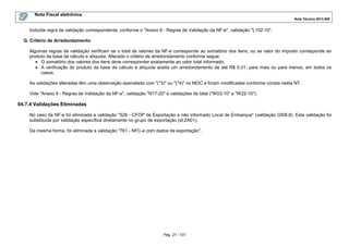 Nota Fiscal eletrônica
Nota Técnica 2013.005
Pág. 27 / 107
Incluída regra de validação correspondente, conforme o "Anexo II - Regras de Validação da NF-e", validação "L102-10".
G. Critério de Arredondamento
Algumas regras de validação verificam se o total de valores da NF-e corresponde ao somatório dos itens, ou se valor do imposto corresponde ao
produto da base de cálculo e alíquota. Alterado o critério de arredondamento conforme segue:
• O somatório dos valores dos itens deve corresponder exatamente ao valor total informado;
• A verificação do produto da base de cálculo e alíquota aceita um arredondamento de até R$ 0,01, para mais ou para menos, em todos os
casos.
As validações alteradas têm uma observação assinalada com "(*3)" ou "(*4)" no MOC e foram modificadas conforme consta nesta NT.
Vide "Anexo II - Regras de Validação da NF-e", validação "N17-20" e validações de total ("W03-10" a "W22-10").
04.7.4 Validações Eliminadas
No caso da NF-e foi eliminada a validação "526 - CFOP de Exportação e não informado Local de Embarque" (validação GI08.8). Esta validação foi
substituída por validação específica diretamente no grupo de exportação (id:ZA01).
Da mesma forma, foi eliminada a validação "761 - NFC-e com dados de exportação".
 