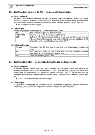 Nota Fiscal eletrônica
Nota Técnica 2013.005
Pág. 95 / 107
03. Identificador: Número do RE – Registro de Exportação
A. Contextualização
A Receita Federal define o Registro de Exportação (RE) como um conjunto de informações de
natureza comercial, financeira, cambial e fiscal que caracteriza a operação de exportação de
uma mercadoria e define o seu enquadramento. Neste contexto, existe o identificador de:
• RE – Registro de Exportação
B. Composição
A composição deste identificador é: "AANNNNNNNSSS", onde:
AA Ano corrente da geração do documento;
NNNNNNN Número sequencial dentro do Ano (7 dígitos);
SSS Sufixo do RE. Número sequencial que serve para identificar uma série de
RE, que foram identificados pelo mesmo RE (anexos ou adições). O RE
original é sempre identificado com o sufixo "001".
C. Validação Possível
Campo Numérico, com 12 posições (considerar que o Ano pode começar por
"zero");;
AA Ano (AA): Ano maior do que o Ano atual, ou muito antigo (considerar
tolerância de 1 ano em relação ao Ano atual);
SSS Deve ser maior do que 0 (zero).
04. Identificador: DSE – Declaração Simplificada de Exportação
A. Contextualização
A Receita Federal define que aos bens contidos em remessa postal internacional ou
encomenda aérea internacional, dependendo do valor, será admitido o registro de declaração
simplificada de exportação, por solicitação, respectivamente, da ECT ou de empresa de
transporte internacional expresso porta a porta (courier). Neste contexto, existe o identificador
de:
• DSE – Declaração Simplificada Exportação
B. Composição
A Declaração Simplificada de Exportação (DSE) elaborada e registrada recebe numeração
automática, única, nacional e sequencial reiniciada a cada ano pelo Siscomex.
 
