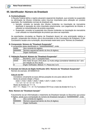 Nota Fiscal eletrônica
Nota Técnica 2013.005
Pág. 96 / 107
05. Identificador: Número do Drawback
A. Contextualização
A Receita Federal define o regime aduaneiro especial de drawback, que consiste na suspensão
ou eliminação de tributos incidentes sobre insumos importados para utilização em produto
exportado. As modalidades normais de drawback são:
• Isenção: consiste na isenção dos tributos incidentes na importação de mercadoria
destinada à reposição de outra importada anteriormente, com pagamento de tributos, e
utilizada na industrialização de produto exportado;
• Suspensão: consiste na suspensão dos tributos incidentes na importação de mercadoria
a ser utilizada na industrialização de produto que deve ser exportado.
As exportações vinculadas ao Regime de Drawback devem ter uma autorização relativa a
isenção / suspensão dos tributos, que é documentada no Ato Concessório de Drawback. O Ato
Concessório recebe uma numeração, documentada neste texto como "Número do Drawback".
B. Composição: Número do "Drawback Suspensão"
A composição deste identificador é: "AAAANNNNNND", onde:
AAAA Ano corrente do registro;
NNNNNN Número sequencial dentro do Ano (6 dígitos);
D Dígito Verificador.
C. Validação Possível: Número do "Drawback Suspensão"
Campo Numérico, com 11 posições fixas;
AAAA Ano maior do que o Ano atual, ou muito antigo (considerar tolerância de 1 ano
em relação ao Ano atual);
D Dígito Verificador, Módulo 11, Pesos de 2 a 9;
D. Exemplo de Cálculo do Dígito Verificador (DV) / Número do "Drawback Suspensão"
Número de exemplo: 2012000072-D
Cálculo do DV:
Considerar unicamente as duas últimas posições do ano para cálculo do DV.
Soma do produto (Dígito x Peso):
(2x2) + (7x3) + (0x4) + (0x5) + (0x6) + (0x7) + (2x8) + (1x9)
= 4 + 21 + 0 + 0 + 0 + 0 + 16 + 9
Resto da divisão por 11 = 6;
DV = 11 – Resto = 11 – 6 = 5 (*considerar DV=0 se o resto da divisão for 0 ou 1)
Nota: Número do "Drawback Isenção"
Futuramente via ser informatizado o tratamento do Drawback Isenção no Siscomex que possui
9 dígitos, sendo que a composição do número do Drawback Isenção é: "AANNNNNND", onde:
AA Ano corrente do registro;
NNNNNN Número sequencial dentro do Ano (6 dígitos);
D Dígito Verificador.
 
