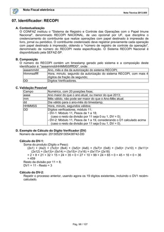 Nota Fiscal eletrônica
Nota Técnica 2013.005
Pág. 98 / 107
07. Identificador: RECOPI
A. Contextualização
O CONFAZ instituiu o "Sistema de Registro e Controle das Operações com o Papel Imune
Nacional", denominado RECOPI NACIONAL, de uso opcional por UF, que disciplina o
credenciamento do contribuinte que realize operações com papel destinado à impressão de
livro, jornal ou periódico. O contribuinte credenciado deve registrar previamente cada operação
com papel destinado à impressão, obtendo o "número de registro de controle da operação",
denominado de número do RECOPI nesta especificação. O Sistema RECOPI Nacional é
disponibilizado pela SEFAZ-SP.
B. Composição
O número do RECOPI contém um timestamp gerado pelo sistema e a composição deste
identificador é: "aaaammddHHMMSSffffDD", onde:
aaaammdd Ano, mês e dia da autorização do sistema RECOPI;
hhmmssffff Hora, minuto, segundo da autorização do sistema RECOPI, com mais 4
dígitos da fração de segundo;
DD Dígitos Verificadores.
C. Validação Possível
Campo Numérico, com 20 posições fixas;
aaaa Ano maior do que o ano atual, ou menor do que 2013;
mm Mês válido, não pode ser maior do que o Ano-Mês atual;
dd Dia válido para o ano-mês do timestamp;
HHMMSS Hora, minuto, segundos válidos;
DD Dígitos verificadores, módulo 11;
- DV-1: Módulo 11, Pesos de 1 a 18;
(caso o resto da divisão por 11 seja 0 ou 1, DV = 0);
- DV-2: Módulo 11, Pesos de 1 a 19, considerando o D1 calculado acima
(caso o resto da divisão por 11 seja 0 ou 1, DV = 0).
D. Exemplo de Cálculo do Dígito Verificador (DV)
Número de exemplo: 201305291305438742-DD
Cálculo do DV-1:
Soma do produto (Dígito x Peso):
(2x1) + (4x2) + (7x3)+ (8x4) + (3x5)+ (4x6) + (5x7)+ (0x8) + (3x9)+ (1x10) + (9x11)+
(2x12) + (5x13)+ (0x14) + (3x15)+ (1x16) + (0x17)+ (2x18)
= 2 + 8 + 21 + 32 + 15 + 24 + 35 + 0 + 27 + 10 + 99 + 24 + 65 + 0 + 45 + 16 + 0 + 36
= 459
Resto da divisão por 11 = 8;
DV1 = 11 - Resto = 3
Cálculo do DV-2:
Repetir o processo anterior, usando agora os 19 dígitos existentes, incluindo o DV1 recém-
calculado.
 