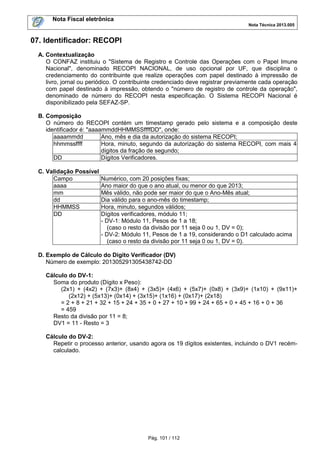 Nota Fiscal eletrônica
Nota Técnica 2013.005

07. Identificador: RECOPI
A. Contextualização
O CONFAZ instituiu o "Sistema de Registro e Controle das Operações com o Papel Imune
Nacional", denominado RECOPI NACIONAL, de uso opcional por UF, que disciplina o
credenciamento do contribuinte que realize operações com papel destinado à impressão de
livro, jornal ou periódico. O contribuinte credenciado deve registrar previamente cada operação
com papel destinado à impressão, obtendo o "número de registro de controle da operação",
denominado de número do RECOPI nesta especificação. O Sistema RECOPI Nacional é
disponibilizado pela SEFAZ-SP.
B. Composição
O número do RECOPI contém um timestamp gerado pelo sistema e a composição deste
identificador é: "aaaammddHHMMSSffffDD", onde:
aaaammdd
Ano, mês e dia da autorização do sistema RECOPI;
hhmmssffff
Hora, minuto, segundo da autorização do sistema RECOPI, com mais 4
dígitos da fração de segundo;
DD
Dígitos Verificadores.
C. Validação Possível
Campo
aaaa
mm
dd
HHMMSS
DD

Numérico, com 20 posições fixas;
Ano maior do que o ano atual, ou menor do que 2013;
Mês válido, não pode ser maior do que o Ano-Mês atual;
Dia válido para o ano-mês do timestamp;
Hora, minuto, segundos válidos;
Dígitos verificadores, módulo 11;
- DV-1: Módulo 11, Pesos de 1 a 18;
(caso o resto da divisão por 11 seja 0 ou 1, DV = 0);
- DV-2: Módulo 11, Pesos de 1 a 19, considerando o D1 calculado acima
(caso o resto da divisão por 11 seja 0 ou 1, DV = 0).

D. Exemplo de Cálculo do Dígito Verificador (DV)
Número de exemplo: 201305291305438742-DD
Cálculo do DV-1:
Soma do produto (Dígito x Peso):
(2x1) + (4x2) + (7x3)+ (8x4) + (3x5)+ (4x6) + (5x7)+ (0x8) + (3x9)+ (1x10) + (9x11)+
(2x12) + (5x13)+ (0x14) + (3x15)+ (1x16) + (0x17)+ (2x18)
= 2 + 8 + 21 + 32 + 15 + 24 + 35 + 0 + 27 + 10 + 99 + 24 + 65 + 0 + 45 + 16 + 0 + 36
= 459
Resto da divisão por 11 = 8;
DV1 = 11 - Resto = 3
Cálculo do DV-2:
Repetir o processo anterior, usando agora os 19 dígitos existentes, incluindo o DV1 recémcalculado.

Pág. 101 / 112

 