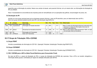 Nota Fiscal eletrônica
Nota Técnica 2013.005

específico para a informação do produto. Nesta nova versão do leiaute, será possível informar, em um mesmo item, as informações de tributação do
IPI e do ISSQN.
Nota: A necessidade de concomitância dos impostos pode ser exemplificada com as operações das gráficas, recauchutagem de pneus, etc.

B. Devolução do IPI
Incluído um novo grupo opcional para que as empresas possam informar o valor do IPI devolvido, para um determinado item da NF-e.
Este novo grupo somente poderá ocorrer para NF-e de devolução (tag:finNFe=4).
#
ID Campo
Descrição
UB. Tributos Devolvidos (para o item da NF-e)
324a U50 impostoDevol
Informação do Imposto devolvido

Ele

Pai

G

Tipo Ocor. Tam. Observação

H01

0-1

324b

U51

pDevol

Percentual da mercadoria devolvida

E

U50

N

1-1

324f
324g

U60
U61

IPI
vIPIDevol

Informação do IPI devolvido
Valor do IPI devolvido

G
E

U50
U60

N

1-1
1-1

Nota: O motivo da devolução deverá ser informado pela
empresa no campo de Informações Adicionais do
Produto (tag:infAdProd).
3v2 Nota: O valor máximo deste percentual é 100%, no caso
de devolução total da mercadoria.
13v2

03.17 Grupo de Tributação: PIS e COFINS
A. Grupo PISNT
Incluída a possibilidade de informação do CST=05 - Operação Tributável, Substituição Tributária (tag:PISNT/CST).

B. Grupo COFINSNT
Incluída a possibilidade de informação do CST=05 - Operação Tributável, Substituição Tributária (tag:COFINSNT/CST).

C. PIS / COFINS para a NFC-e (Nota Fiscal Eletrônica para Consumidor Final)
No caso da NFC-e, o grupo de tributação do PIS e o grupo de tributação da COFINS são opcionais. Para a NF-e se mantém obrigatória a
informação destes grupos, controladas por regras de validação efetuadas pela SEFAZ.

Pág. 17 / 112

 