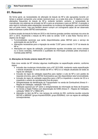 Nota Fiscal eletrônica
Nota Técnica 2013.005

01. Resumo
De forma geral, as necessidades de alteração de leiaute da NF-e são agrupadas durante um
tempo e acabam compondo uma versão nacional anual, ou a cada dois anos. O objetivo é evitar
alterações frequentes do leiaute da NF-e, evitando também, portanto, a necessidade de
manutenção nos sistemas de emissão de NF-e para as empresas e para as SEFAZ. A exceção a
esta regra é motivada pelas adaptações necessárias na mudança de legislação, que normalmente
tem um porte menor, mas que também devem cumprir um cronograma capaz de ser observado
pelas empresas e pelas SEFAZ autorizadoras.
A última revisão de leiaute foi feita em 2010 e não tivemos grandes versões nacionais nos anos de
2011 e 2012. Atualmente o leiaute da NF-e está na versão “2.00” e esta Nota Técnica tem o
objetivo de divulgar:
• Funcionalidades opcionais que serão disponibilizadas pelas SEFAZ para o serviço de
autorização de uso da NF-e;
• Alterações necessárias para a migração da versão "2.00" para a versão “3.10” do leiaute da
NF-e;
• Alterações em regras de validação, principalmente aquelas vinculadas aos novos campos
ou a novos controles, melhorando a qualidade da informação prestada pelas empresas e
mantida pelas SEFAZ.
A. Alterações da Versão anterior desta NT (v1.0)
Esta nova versão da NT introduz algumas modificações na especificação anterior, conforme
segue:
• Inclusão das mudanças introduzidas com a NT 2013.006, mantendo nesta especificação
o leiaute atualizado da nova versão da NF-e / NFC-e e a relação atualizada de todas as
regras de validação;
• Inclusão de regra de validação específica para rejeitar o Lote de NF-e com pedido de
resposta síncrona, para a SEFAZ Autorizadora que não disponibilizar esta funcionalidade;
• Inclusão de regra de validação específica para a NFC-e impedindo o evento de CC-e e
impedindo o evento de cancelamento fora de prazo;
• Obrigatoriedade de identificação do Transportador na venda de Combustível (Anexo II –
Regras de Validação, validação "X04-10");
• Validação opcional por UF sobre a obrigatoriedade de informação da Nota de Empenho
na Venda a Órgão Público com desoneração de ICMS (Anexo II – Regras de Validação,
validação "ZB02-10" a "ZB02-30");
• Alteração no item da NF-e, nos campos de controle do ISS, conforme reunião conjunta
SEFAZ e ABRASF (grupo:imposto/ISSQN, grupo:ISSQNtot), com as regras de validação
correspondentes.

Pág. 2 / 112

 