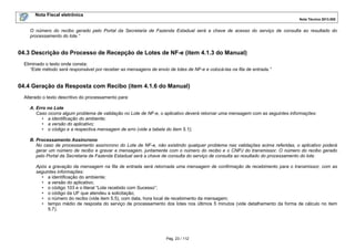 Nota Fiscal eletrônica
Nota Técnica 2013.005

O número do recibo gerado pelo Portal da Secretaria de Fazenda Estadual será a chave de acesso do serviço de consulta ao resultado do
processamento do lote.”

04.3 Descrição do Processo de Recepção de Lotes de NF-e (item 4.1.3 do Manual)
Eliminado o texto onde consta:
“Este método será responsável por receber as mensagens de envio de lotes de NF-e e colocá-las na fila de entrada.”

04.4 Geração da Resposta com Recibo (item 4.1.6 do Manual)
Alterado o texto descritivo do processamento para:
A. Erro no Lote
Caso ocorra algum problema de validação no Lote de NF-e, o aplicativo deverá retornar uma mensagem com as seguintes informações:
• a identificação do ambiente;
• a versão do aplicativo;
• o código e a respectiva mensagem de erro (vide a tabela do item 5.1);
B. Processamento Assíncrono
No caso de processamento assíncrono do Lote de NF-e, não existindo qualquer problema nas validações acima referidas, o aplicativo poderá
gerar um número de recibo e gravar a mensagem, juntamente com o número do recibo e o CNPJ do transmissor. O número do recibo gerado
pelo Portal da Secretaria de Fazenda Estadual será a chave de consulta do serviço de consulta ao resultado do processamento do lote.
Após a gravação da mensagem na fila de entrada será retornada uma mensagem de confirmação de recebimento para o transmissor, com as
seguintes informações:
• a identificação do ambiente;
• a versão do aplicativo;
• o código 103 e o literal “Lote recebido com Sucesso”;
• o código da UF que atendeu a solicitação;
• o número do recibo (vide item 5.5), com data, hora local de recebimento da mensagem;
• tempo médio de resposta do serviço de processamento dos lotes nos últimos 5 minutos (vide detalhamento da forma de cálculo no item
5.7).

Pág. 23 / 112

 