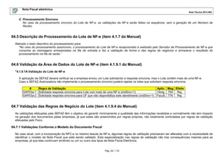 Nota Fiscal eletrônica
Nota Técnica 2013.005

C. Processamento Síncrono
No caso de processamento síncrono do Lote de NF-e, as validações da NF-e serão feitas na sequência, sem a geração de um Número de
Recibo.

04.5 Descrição do Processamento do Lote de NF-e (item 4.1.7 do Manual)
Alterado o texto descritivo do processamento para:
“No caso do processamento assíncrono, o processamento do Lote de NF-e recepcionado é realizado pelo Servidor de Processamento de NF-e que
consome as mensagens armazenadas na fila de entrada e faz a validação de forma e das regras de negócios e armazena o resultado do
processamento na fila de saída.”

04.6 Validação da Área de Dados do Lote de NF-e (item 4.1.9.1 do Manual)
"4.1.9.1A Validação do Lote de NF-e
A aplicação da SEFAZ deverá verificar se a empresa enviou um Lote solicitando a resposta síncrona, mas o Lote contém mais de uma NF-e.
Caso a SEFAZ Autorizadora não implemente o processamento síncrono poderá rejeitar os lotes que solicitam resposta síncrona.
Regra de Validação
Aplic. Msg Efeito
#
GAP03a-1 Solicitada resposta síncrona para Lote com mais de uma NF-e (indSinc=1)
Obrig. 764 Rej.
GAP03a-2 Solicitada resposta síncrona para UF que não disponibiliza este atendimento (indSinc=1) Facult. 776 Rej.

04.7 Validação das Regras de Negócio do Lote (item 4.1.9.4 do Manual)
As validações efetuadas pela SEFAZ têm o objetivo de garantir minimamente a qualidade das informações recebidas e normalmente não tem impacto
na geração dos documentos pelas empresas, já que estes são preenchidos por regras próprias, não totalmente controladas por regras de validação
efetuadas pelo Fisco.

04.7.1 Validações Conforme o Modelo do Documento Fiscal
No caso atual, com a incorporação da NFC-e no mesmo leiaute da NF-e, algumas regras de validação precisaram ser alteradas com a necessidade de
identificar o modelo da Nota Fiscal que está sendo validado. Esta especialização nas regras de validação não traz consequências maiores para as
empresas, já que elas continuam emitindo ou um ou outro dos tipos de Nota Fiscal Eletrônica.

Pág. 24 / 112

 