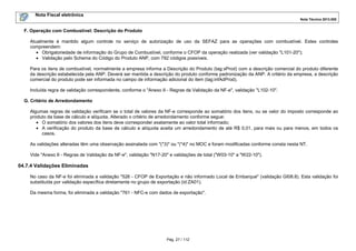 Nota Fiscal eletrônica
Nota Técnica 2013.005

F. Operação com Combustível: Descrição do Produto
Atualmente é mantido algum controle no serviço de autorização de uso da SEFAZ para as operações com combustível. Estes controles
compreendem:
• Obrigatoriedade de informação do Grupo de Combustível, conforme o CFOP da operação realizada (ver validação "L101-20");
• Validação pelo Schema do Código do Produto ANP, com 792 códigos possíveis.
Para os itens de combustível, normalmente a empresa informa a Descrição do Produto (tag:xProd) com a descrição comercial do produto diferente
da descrição estabelecida pela ANP. Deverá ser mantida a descrição do produto conforme padronização da ANP. A critério da empresa, a descrição
comercial do produto pode ser informada no campo de informação adicional do item (tag:infAdProd).
Incluída regra de validação correspondente, conforme o "Anexo II - Regras de Validação da NF-e", validação "L102-10".
G. Critério de Arredondamento
Algumas regras de validação verificam se o total de valores da NF-e corresponde ao somatório dos itens, ou se valor do imposto corresponde ao
produto da base de cálculo e alíquota. Alterado o critério de arredondamento conforme segue:
• O somatório dos valores dos itens deve corresponder exatamente ao valor total informado;
• A verificação do produto da base de cálculo e alíquota aceita um arredondamento de até R$ 0,01, para mais ou para menos, em todos os
casos.
As validações alteradas têm uma observação assinalada com "(*3)" ou "(*4)" no MOC e foram modificadas conforme consta nesta NT.
Vide "Anexo II - Regras de Validação da NF-e", validação "N17-20" e validações de total ("W03-10" a "W22-10").

04.7.4 Validações Eliminadas
No caso da NF-e foi eliminada a validação "526 - CFOP de Exportação e não informado Local de Embarque" (validação GI08.8). Esta validação foi
substituída por validação específica diretamente no grupo de exportação (id:ZA01).
Da mesma forma, foi eliminada a validação "761 - NFC-e com dados de exportação".

Pág. 27 / 112

 