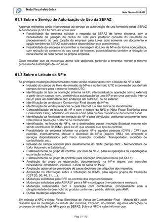 Nota Fiscal eletrônica
Nota Técnica 2013.005

01.1 Sobre o Serviço de Autorização de Uso da SEFAZ
Algumas melhorias serão incorporadas ao serviço de autorização de uso fornecido pelas SEFAZ
Autorizadoras (e SEFAZ Virtual), entre elas:
• Possibilidade da empresa solicitar a resposta da SEFAZ de forma síncrona, sem a
necessidade de geração de recibo de Lote para posterior consulta do resultado do
processamento do Lote (opção da empresa para Lotes com somente um documento e
opção também da SEFAZ autorizadora disponibilizar este atendimento);
• Possibilidade da empresa encaminhar a mensagem do Lote de NF-e de forma compactada,
com redução do consumo do seu canal de Internet, potencializando também a redução do
canal interno de rede dentro da própria empresa.
Cabe ressaltar que as mudanças acima são opcionais, podendo a empresa manter o mesmo
processo de autorização de uso atual.

01.2 Sobre o Leiaute da NF-e
As principais mudanças documentadas nesta versão relacionadas com o leiaute da NF-e são:
• Inclusão do campo de Hora de emissão da NF-e e no formato UTC e conversão dos demais
campos de hora para o mesmo formato UTC;
• Identificação do tipo de operação (interna na UF, interestadual ou operação com o exterior)
a partir de um campo novo, permitindo a autorização de uma NF-e em uma operação interna
na UF para um destinatário com endereço em outra UF, ou no exterior;
• Identificação de venda para Consumidor Final através da NF-e;
• Identificação de venda presencial ou pela Internet e outros meios de atendimento;
• Compatibilização do leiaute da NF-e com o leiaute da NFC-e (Nota Fiscal Eletrônica para
Consumidor Final), adotando um leiaute único para os dois modelos de documento fiscal;
• Identificação da finalidade de emissão da NF-e para devolução, aceitando unicamente itens
referentes a devolução / retorno de mercadorias;
• Identificação, no leiaute da NF-e, se o destinatário possui Inscrição Estadual mesmo não
sendo contribuinte do ICMS, para as UF que adotam este tipo de controle;
• Possibilidade da empresa informar na própria NF-e aquelas pessoas (CNPJ / CPF) que
poderão, eventualmente, efetuar o download da NF-e (arquivo XML) nos ambiente e
serviços disponibilizados pelo Fisco. Exemplo: Contador, Transportador, escritório de
contabilidade, etc.;
• Inclusão de campo opcional para detalhamento do NCM (campo NVE - Nomenclatura de
Valor Aduaneiro e Estatística);
• Estabelecimento de grupo de controle, por item da NF-e, para as operações de exportação e
exportação indireta;
• Estabelecimento de grupo de controle para operação com papel imune (RECOPI);
• Ampliação do grupo de exportação, documentando na NF-e alguns dos controles
necessários, informando, inclusive. o local de saída do País;
• Ampliação opcional da quantidade de casas decimais das alíquotas dos impostos;
• Ampliação na informação sobre a tributação do ICMS, para alguns grupos de tributação
(CST 20, 30, 40, 51, ....);
• Mudanças solicitadas pela RFB no controle dos impostos federais;
• Mudanças solicitadas pela ABRASF para a NF-e conjugada (mercadorias e serviços);
• Mudanças relacionadas com a operação com combustível, principalmente com a
obrigatoriedade da descrição do produto conforme o padrão definido pela ANP;
• Outras mudanças específicas.
Em relação a NFC-e (Nota Fiscal Eletrônica de Venda ao Consumidor Final – Modelo 65), cabe
ressaltar que as mudanças no leiaute são mínimas, trazendo, no entanto, algumas alterações no
processo de validação da NF-e para as SEFAZ. Sobre a NFC-e cabe informar que:

Pág. 3 / 112

 