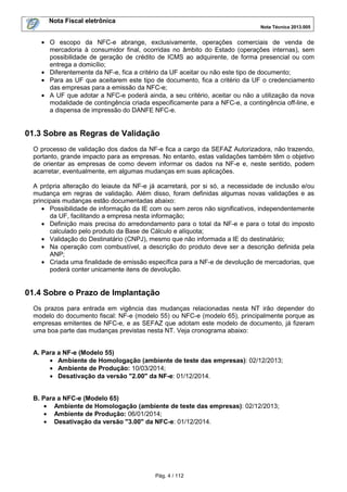 Nota Fiscal eletrônica
Nota Técnica 2013.005

• O escopo da NFC-e abrange, exclusivamente, operações comerciais de venda de
mercadoria à consumidor final, ocorridas no âmbito do Estado (operações internas), sem
possibilidade de geração de crédito de ICMS ao adquirente, de forma presencial ou com
entrega a domicílio;
• Diferentemente da NF-e, fica a critério da UF aceitar ou não este tipo de documento;
• Para as UF que aceitarem este tipo de documento, fica a critério da UF o credenciamento
das empresas para a emissão da NFC-e;
• A UF que adotar a NFC-e poderá ainda, a seu critério, aceitar ou não a utilização da nova
modalidade de contingência criada especificamente para a NFC-e, a contingência off-line, e
a dispensa de impressão do DANFE NFC-e.

01.3 Sobre as Regras de Validação
O processo de validação dos dados da NF-e fica a cargo da SEFAZ Autorizadora, não trazendo,
portanto, grande impacto para as empresas. No entanto, estas validações também têm o objetivo
de orientar as empresas de como devem informar os dados na NF-e e, neste sentido, podem
acarretar, eventualmente, em algumas mudanças em suas aplicações.
A própria alteração do leiaute da NF-e já acarretará, por si só, a necessidade de inclusão e/ou
mudança em regras de validação. Além disso, foram definidas algumas novas validações e as
principais mudanças estão documentadas abaixo:
• Possibilidade de informação da IE com ou sem zeros não significativos, independentemente
da UF, facilitando a empresa nesta informação;
• Definição mais precisa do arredondamento para o total da NF-e e para o total do imposto
calculado pelo produto da Base de Cálculo e alíquota;
• Validação do Destinatário (CNPJ), mesmo que não informada a IE do destinatário;
• Na operação com combustível, a descrição do produto deve ser a descrição definida pela
ANP;
• Criada uma finalidade de emissão específica para a NF-e de devolução de mercadorias, que
poderá conter unicamente itens de devolução.

01.4 Sobre o Prazo de Implantação
Os prazos para entrada em vigência das mudanças relacionadas nesta NT irão depender do
modelo do documento fiscal: NF-e (modelo 55) ou NFC-e (modelo 65), principalmente porque as
empresas emitentes de NFC-e, e as SEFAZ que adotam este modelo de documento, já fizeram
uma boa parte das mudanças previstas nesta NT. Veja cronograma abaixo:
A. Para a NF-e (Modelo 55)
• Ambiente de Homologação (ambiente de teste das empresas): 02/12/2013;
• Ambiente de Produção: 10/03/2014;
• Desativação da versão "2.00" da NF-e: 01/12/2014.
B. Para a NFC-e (Modelo 65)
• Ambiente de Homologação (ambiente de teste das empresas): 02/12/2013;
• Ambiente de Produção: 06/01/2014;
• Desativação da versão "3.00" da NFC-e: 01/12/2014.

Pág. 4 / 112

 