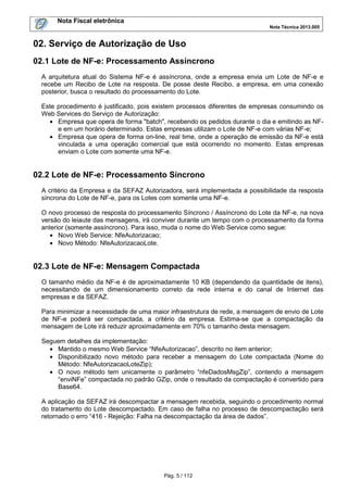 Nota Fiscal eletrônica
Nota Técnica 2013.005

02. Serviço de Autorização de Uso
02.1 Lote de NF-e: Processamento Assíncrono
A arquitetura atual do Sistema NF-e é assíncrona, onde a empresa envia um Lote de NF-e e
recebe um Recibo de Lote na resposta. De posse deste Recibo, a empresa, em uma conexão
posterior, busca o resultado do processamento do Lote.
Este procedimento é justificado, pois existem processos diferentes de empresas consumindo os
Web Services do Serviço de Autorização:
• Empresa que opera de forma "batch", recebendo os pedidos durante o dia e emitindo as NFe em um horário determinado. Estas empresas utilizam o Lote de NF-e com várias NF-e;
• Empresa que opera de forma on-line, real time, onde a operação de emissão da NF-e está
vinculada a uma operação comercial que está ocorrendo no momento. Estas empresas
enviam o Lote com somente uma NF-e.

02.2 Lote de NF-e: Processamento Síncrono
A critério da Empresa e da SEFAZ Autorizadora, será implementada a possibilidade da resposta
síncrona do Lote de NF-e, para os Lotes com somente uma NF-e.
O novo processo de resposta do processamento Síncrono / Assíncrono do Lote da NF-e, na nova
versão do leiaute das mensagens, irá conviver durante um tempo com o processamento da forma
anterior (somente assíncrono). Para isso, muda o nome do Web Service como segue:
• Novo Web Service: NfeAutorizacao;
• Novo Método: NfeAutorizacaoLote.

02.3 Lote de NF-e: Mensagem Compactada
O tamanho médio da NF-e é de aproximadamente 10 KB (dependendo da quantidade de itens),
necessitando de um dimensionamento correto da rede interna e do canal de Internet das
empresas e da SEFAZ.
Para minimizar a necessidade de uma maior infraestrutura de rede, a mensagem de envio de Lote
de NF-e poderá ser compactada, a critério da empresa. Estima-se que a compactação da
mensagem de Lote irá reduzir aproximadamente em 70% o tamanho desta mensagem.
Seguem detalhes da implementação:
• Mantido o mesmo Web Service “NfeAutorizacao”, descrito no item anterior;
• Disponibilizado novo método para receber a mensagem do Lote compactada (Nome do
Método: NfeAutorizacaoLoteZip);
• O novo método tem unicamente o parâmetro “nfeDadosMsgZip”, contendo a mensagem
“enviNFe” compactada no padrão GZip, onde o resultado da compactação é convertido para
Base64.
A aplicação da SEFAZ irá descompactar a mensagem recebida, seguindo o procedimento normal
do tratamento do Lote descompactado. Em caso de falha no processo de descompactação será
retornado o erro “416 - Rejeição: Falha na descompactação da área de dados”.

Pág. 5 / 112

 
