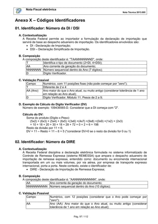 Nota Fiscal eletrônica
Nota Técnica 2013.005

Anexo X – Códigos Identificadores
01. Identificador: Número da DI / DSI
A. Contextualização
A Receita Federal permite ao importador a formulação da declaração de importação que
servirá de base ao despacho aduaneiro de importação. Os identificadores envolvidos são:
• DI - Declaração de Importação;
• DSI – Declaração Simplificada de Importação.
B. Composição
A composição deste identificador é: "TAANNNNNNND", onde:
T
Identifica o tipo de documento (2=DI, 4=DSI);
AA
Ano corrente da geração do documento;
NNNNNNN Número sequencial dentro do Ano (7 dígitos);
D
Dígito Verificador.
C. Validação Possível
Campo
Numérico, com 11 posições fixas (não pode começar por "zero");
T
Diferente de 2 e 4
AA (Ano)
Ano maior do que o Ano atual, ou muito antigo (considerar tolerância de 1 ano
em relação ao Ano atual);
D
Dígito Verificador, Módulo 11, Pesos de 2 a 9;
D. Exemplo de Cálculo do Dígito Verificador (DV)
Número de exemplo: 109436565-D. Considerar que a DI começa com "2".
Cálculo do DV:
Soma do produto (Dígito x Peso):
(5x2) + (6x3) + (5x4) + (6x5) +(3x6) +(4x7) +(9x8) +(0x9) +(1x2) + (2x3)
= 10 + 18 + 20 + 30 + 18 + 28 + 72 + 0 + 2 + 6 = 198
Resto da divisão por 11 = 6;
DV = 11 – Resto = 11 – 6 = 5 (*considerar DV=0 se o resto da divisão for 0 ou 1)

02. Identificador: Número da DIRE
A. Contextualização
A Receita Federal disciplina a declaração eletrônica formulada no sistema informatizado de
Controle de Remessa Expressa (sistema REMESSA) que ampara o despacho aduaneiro de
importação de remessa expressa, entendido como: documento ou encomenda internacional
transportada em um ou mais volumes, por via aérea, por empresa de transporte expresso
internacional, porta a porta. Neste contexto, existe o identificador de:
• DIRE - Declaração de Importação de Remessa Expressa;
B. Composição
A composição deste identificador é: "AANNNNNNNNNN", onde:
AA
Ano corrente da geração do documento;
NNNNNNNNNN Número sequencial dentro do Ano (10 dígitos);
C. Validação Possível
Campo
Numérico, com 12 posições (considerar que o Ano pode começar por
"zero");
AA
Ano (AA): Ano maior do que o Ano atual, ou muito antigo (considerar
tolerância de 1 ano em relação ao Ano atual);
Pág. 97 / 112

 
