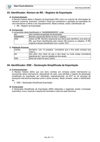 Nota Fiscal eletrônica
Nota Técnica 2013.005

03. Identificador: Número do RE – Registro de Exportação
A. Contextualização
A Receita Federal define o Registro de Exportação (RE) como um conjunto de informações de
natureza comercial, financeira, cambial e fiscal que caracteriza a operação de exportação de
uma mercadoria e define o seu enquadramento. Neste contexto, existe o identificador de:
• RE – Registro de Exportação
B. Composição
A composição deste identificador é: "AANNNNNNNSSS", onde:
AA
Ano corrente da geração do documento;
NNNNNNN
Número sequencial dentro do Ano (7 dígitos);
SSS
Sufixo do RE. Número sequencial que serve para identificar uma série de
RE, que foram identificados pelo mesmo RE (anexos ou adições). O RE
original é sempre identificado com o sufixo "001".
C. Validação Possível
Campo
Numérico, com 12 posições (considerar que o Ano pode começar por
"zero");;
AA
Ano (AA): Ano maior do que o Ano atual, ou muito antigo (considerar
tolerância de 1 ano em relação ao Ano atual);
SSS
Deve ser maior do que 0 (zero).

04. Identificador: DSE – Declaração Simplificada de Exportação
A. Contextualização
A Receita Federal define que aos bens contidos em remessa postal internacional ou
encomenda aérea internacional, dependendo do valor, será admitido o registro de declaração
simplificada de exportação, por solicitação, respectivamente, da ECT ou de empresa de
transporte internacional expresso porta a porta (courier). Neste contexto, existe o identificador
de:
• DSE – Declaração Simplificada Exportação
B. Composição
A Declaração Simplificada de Exportação (DSE) elaborada e registrada recebe numeração
automática, única, nacional e sequencial reiniciada a cada ano pelo Siscomex.

Pág. 98 / 112

 