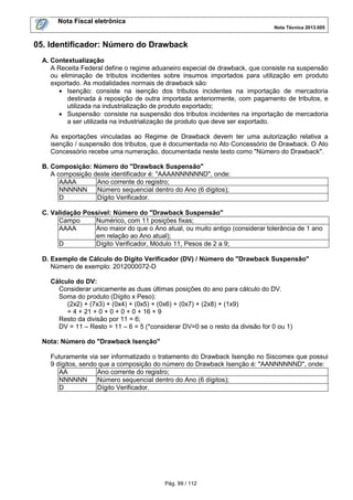 Nota Fiscal eletrônica
Nota Técnica 2013.005

05. Identificador: Número do Drawback
A. Contextualização
A Receita Federal define o regime aduaneiro especial de drawback, que consiste na suspensão
ou eliminação de tributos incidentes sobre insumos importados para utilização em produto
exportado. As modalidades normais de drawback são:
• Isenção: consiste na isenção dos tributos incidentes na importação de mercadoria
destinada à reposição de outra importada anteriormente, com pagamento de tributos, e
utilizada na industrialização de produto exportado;
• Suspensão: consiste na suspensão dos tributos incidentes na importação de mercadoria
a ser utilizada na industrialização de produto que deve ser exportado.
As exportações vinculadas ao Regime de Drawback devem ter uma autorização relativa a
isenção / suspensão dos tributos, que é documentada no Ato Concessório de Drawback. O Ato
Concessório recebe uma numeração, documentada neste texto como "Número do Drawback".
B. Composição: Número do "Drawback Suspensão"
A composição deste identificador é: "AAAANNNNNND", onde:
AAAA
Ano corrente do registro;
NNNNNN
Número sequencial dentro do Ano (6 dígitos);
D
Dígito Verificador.
C. Validação Possível: Número do "Drawback Suspensão"
Campo
Numérico, com 11 posições fixas;
AAAA
Ano maior do que o Ano atual, ou muito antigo (considerar tolerância de 1 ano
em relação ao Ano atual);
D
Dígito Verificador, Módulo 11, Pesos de 2 a 9;
D. Exemplo de Cálculo do Dígito Verificador (DV) / Número do "Drawback Suspensão"
Número de exemplo: 2012000072-D
Cálculo do DV:
Considerar unicamente as duas últimas posições do ano para cálculo do DV.
Soma do produto (Dígito x Peso):
(2x2) + (7x3) + (0x4) + (0x5) + (0x6) + (0x7) + (2x8) + (1x9)
= 4 + 21 + 0 + 0 + 0 + 0 + 16 + 9
Resto da divisão por 11 = 6;
DV = 11 – Resto = 11 – 6 = 5 (*considerar DV=0 se o resto da divisão for 0 ou 1)
Nota: Número do "Drawback Isenção"
Futuramente via ser informatizado o tratamento do Drawback Isenção no Siscomex que possui
9 dígitos, sendo que a composição do número do Drawback Isenção é: "AANNNNNND", onde:
AA
Ano corrente do registro;
NNNNNN
Número sequencial dentro do Ano (6 dígitos);
D
Dígito Verificador.

Pág. 99 / 112

 