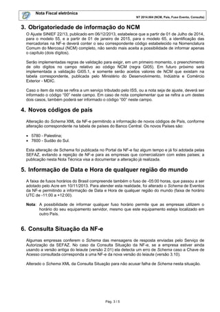 Nota Fiscal eletrônica
NT 2014.004 (NCM, País, Fuso Evento, Consulta)
Pág. 3 / 5
3. Obrigatoriedade de informação do NCM
O Ajuste SINIEF 22/13, publicado em 06/12/2013, estabelece que a partir de 01 de Julho de 2014,
para o modelo 55, e a partir de 01 de janeiro de 2015, para o modelo 65, a identificação das
mercadorias na NF-e deverá conter o seu correspondente código estabelecido na Nomenclatura
Comum do Mercosul (NCM) completo, não sendo mais aceita a possibilidade de informar apenas
o capítulo (dois dígitos).
Serão implementadas regras de validação para exigir, em um primeiro momento, o preenchimento
de oito dígitos no campo relativo ao código NCM (regra GI05). Em futuro próximo será
implementada a validação GI05.1, e somente serão aceitos valores de NCM que existam na
tabela correspondente, publicada pelo Ministério do Desenvolvimento, Indústria e Comércio
Exterior - MDIC.
Caso o item da nota se refira a um serviço tributado pelo ISS, ou a nota seja de ajuste, deverá ser
informado o código “00” neste campo. Em caso de nota complementar que se refira a um destes
dois casos, também poderá ser informado o código “00” neste campo.
4. Novos códigos de país
Alteração do Schema XML da NF-e permitindo a informação de novos códigos de País, conforme
alteração correspondente na tabela de países do Banco Central. Os novos Países são:
 5780 - Palestina;
 7600 - Sudão do Sul.
Esta alteração de Schema foi publicada no Portal da NF-e faz algum tempo e já foi adotada pelas
SEFAZ, evitando a rejeição de NF-e para as empresas que comercializam com estes países; a
publicação nesta Nota Técnica visa a documentar a alteração já realizada.
5. Informação de Data e Hora de qualquer região do mundo
A faixa de fusos horários do Brasil compreende também o fuso de -05:00 horas, que passou a ser
adotado pelo Acre em 10/11/2013. Para atender esta realidade, foi alterado o Schema de Eventos
da NF-e permitindo a informação de Data e Hora de qualquer região do mundo (faixa de horário
UTC de -11:00 a +12:00).
Nota: A possibilidade de informar qualquer fuso horário permite que as empresas utilizem o
horário do seu equipamento servidor, mesmo que este equipamento esteja localizado em
outro País.
6. Consulta Situação da NF-e
Algumas empresas conferem o Schema das mensagens de resposta enviadas pelo Serviço de
Autorização da SEFAZ. No caso da Consulta Situação da NF-e, se a empresa estiver ainda
usando a versão antiga do leiaute (versão 2.01) ela detecta um erro de Schema caso a Chave de
Acesso consultada corresponda a uma NF-e da nova versão do leiaute (versão 3.10).
Alterado o Schema XML da Consulta Situação para não acusar falha de Schema nesta situação.
 